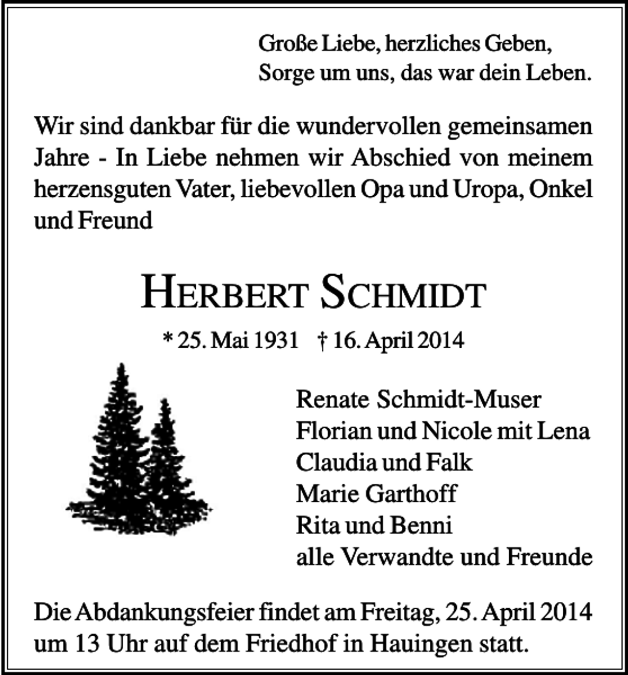 <p>Große Liebe, herzliches Geben,<br />Sorge um uns, das war dein Leben.</p><p>Wir sind dankbar für die wundervollen gemeinsamen<br />Jahre - In Liebe nehmen wir Abschied von meinem<br />herzensguten Vater, liebevollen Opa und Uropa, Onkel<br />und Freund</p><p>HERBERT SCHMIDT<br />* 25. Mai 1931 † 16. April 2014</p><p>Renate Schmidt-Muser<br />Florian und Nicole mit Lena<br />Claudia und Falk<br />Marie Garthoff<br />Rita und Benni<br />alle Verwandte und Freunde<br />Die Abdankungsfeier findet am Freitag, 25. April 2014<br />um 13 Uhr auf dem Friedhof in Hauingen statt.</p>