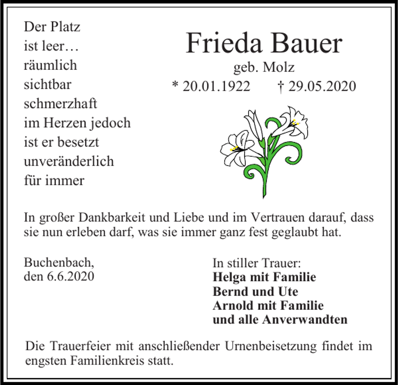 <p>Der Platz<br />ist leer…<br />räumlich<br />sichtbar<br />schmerzhaft<br />im Herzen jedoch<br />ist er besetzt<br />unveränderlich<br />für immer</p><p>Frieda Bauer<br />geb. Molz<br />* 20.01.1922<br />† 29.05.2020</p><p>In großer Dankbarkeit und Liebe und im Vertrauen darauf, dass<br />sie nun erleben darf, was sie immer ganz fest geglaubt hat.<br />Buchenbach,<br />den 6.6.2020</p><p>In stiller Trauer:<br />Helga mit Familie<br />Bernd und Ute<br />Arnold mit Familie<br />und alle Anverwandten</p><p>Die Trauerfeier mit anschließender Urnenbeisetzung findet im<br />engsten Familienkreis statt.</p>