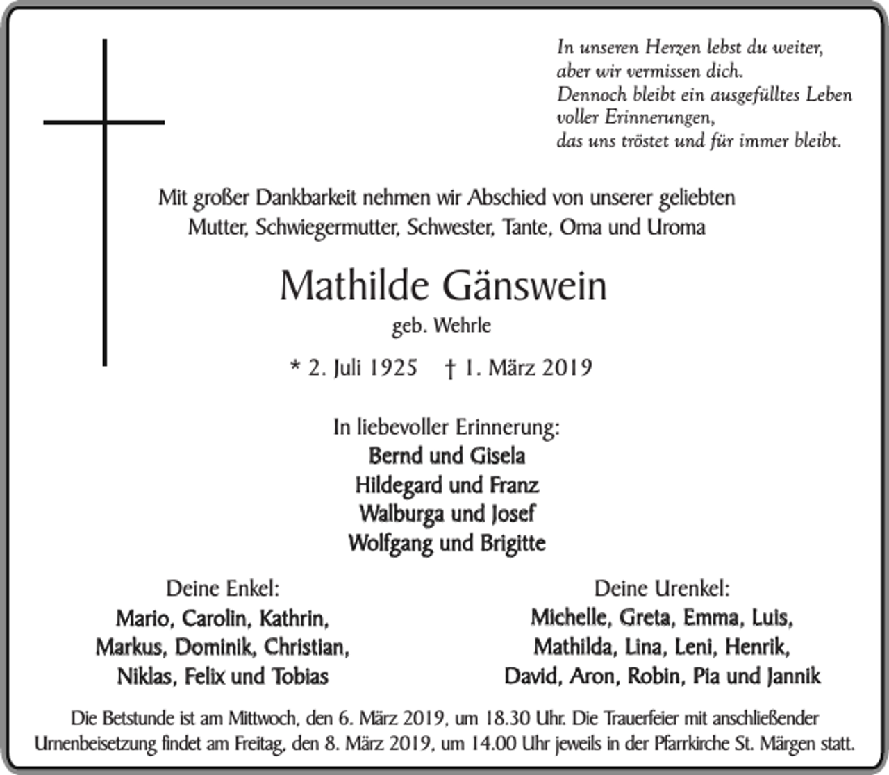 <p>In unseren Herzen lebst du weiter,<br />aber wir vermissen dich.<br />Dennoch bleibt ein ausgefülltes Leben<br />voller Erinnerungen,<br />das uns tröstet und für immer bleibt.</p><p>Mit großer Dankbarkeit nehmen wir Abschied von unserer geliebten<br />Mutter, Schwiegermutter, Schwester, Tante, Oma und Uroma</p><p>Mathilde Gänswein<br />geb. Wehrle</p><p>* 2. Juli 1925</p><p>† 1. März 2019</p><p>In liebevoller Erinnerung:<br />Bernd und Gisela<br />Hildegard und Franz<br />Walburga und Josef<br />Wolfgang und Brigitte<br />Deine Enkel:<br />Mario, Carolin, Kathrin,<br />Markus, Dominik, Christian,<br />Niklas, Felix und Tobias</p><p>Deine Urenkel:<br />Michelle, Greta, Emma, Luis,<br />Mathilda, Lina, Leni, Henrik,<br />David, Aron, Robin, Pia und Jannik</p><p>Die Betstunde ist am Mittwoch, den 6. März 2019, um 18.30 Uhr. Die Trauerfeier mit anschließender<br />Urnenbeisetzung findet am Freitag, den 8. März 2019, um 14.00 Uhr jeweils in der Pfarrkirche St. Märgen statt.</p>