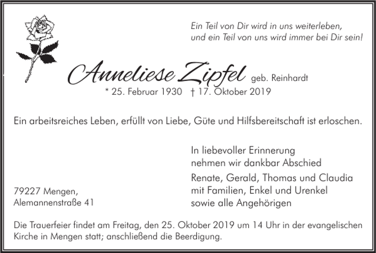 <p>Ein Teil von Dir wird in uns weiterleben,<br />und ein Teil von uns wird immer bei Dir sein!</p><p>Anneliese Zipfel</p><p>geb. Reinhardt<br />* 25. Februar 1930 † 17. Oktober 2019</p><p>Ein arbeitsreiches Leben, erfüllt von Liebe, Güte und Hilfsbereitschaft ist erloschen.</p><p>79227 Mengen,<br />Alemannenstraße 41</p><p>In liebevoller Erinnerung<br />nehmen wir dankbar Abschied<br />Renate, Gerald, Thomas und Claudia<br />mit Familien, Enkel und Urenkel<br />sowie alle Angehörigen</p><p>Die Trauerfeier findet am Freitag, den 25. Oktober 2019 um 14 Uhr in der evangelischen<br />Kirche in Mengen statt; anschließend die Beerdigung.</p>