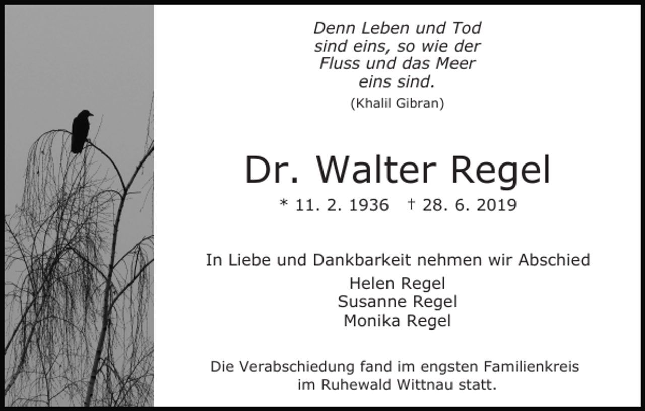 <p>Denn Leben und Tod<br />sind eins, so wie der<br />Fluss und das Meer<br />eins sind.<br />(Khalil Gibran)</p><p>Dr. Walter Regel<br />* 11. 2. 1936</p><p>† 28. 6. 2019</p><p>In Liebe und Dankbarkeit nehmen wir Abschied<br />Helen Regel<br />Susanne Regel<br />Monika Regel<br />Die Verabschiedung fand im engsten Familienkreis<br />im Ruhewald Wittnau statt.</p>