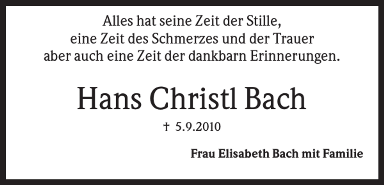 <p>Alles hat seine Zeit der Stille,<br />eine Zeit des Schmerzes und der Trauer<br />aber auch eine Zeit der dankbarn Erinnerungen.</p><p>Hans Christl Bach<br />† 5.9.2010<br />Frau Elisabeth Bach mit Familie</p>