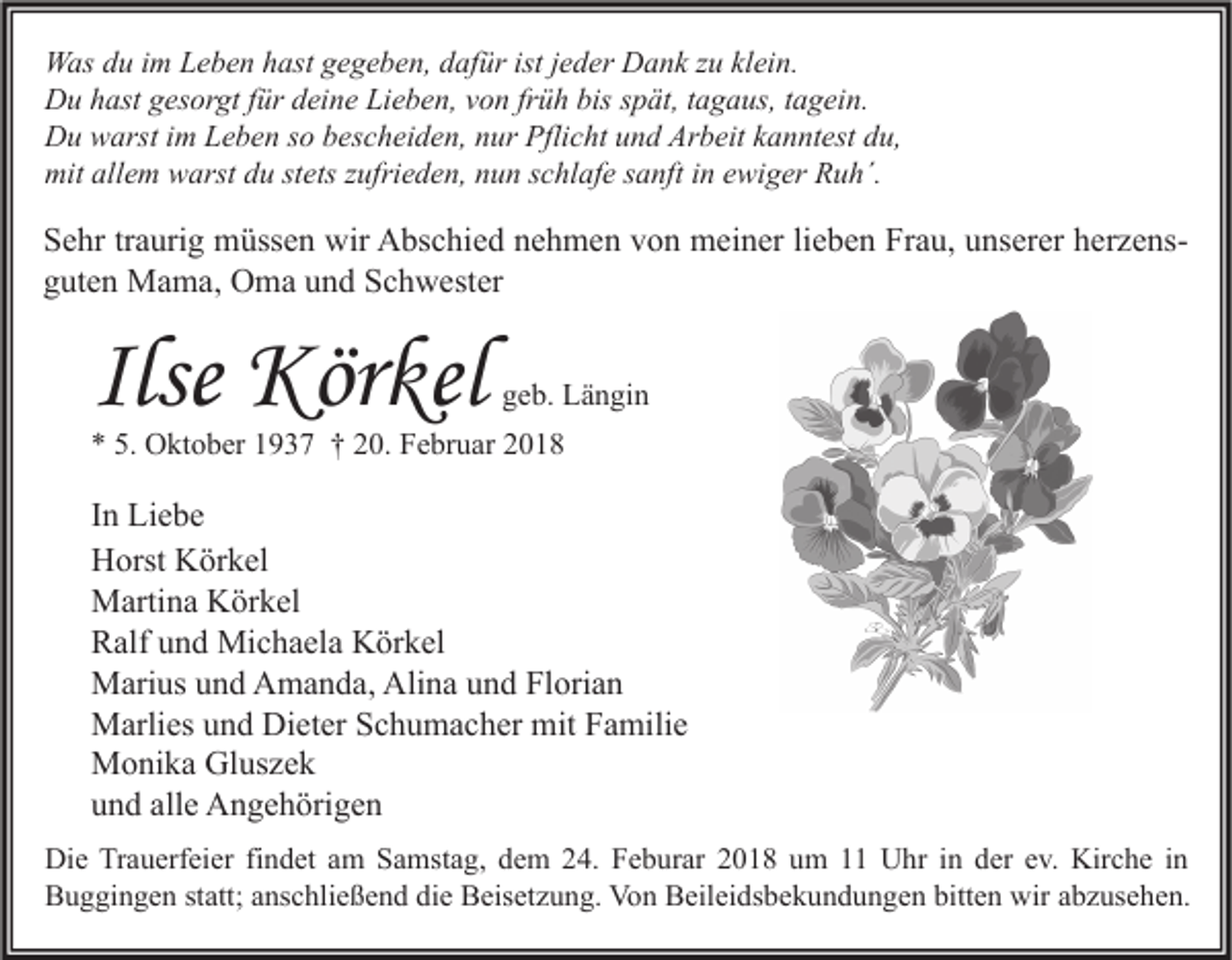 <p>W as d du<br />Was<br />u i im<br />m LLeben<br />e b e n h hast<br />ast g gegeben,<br />e g e b e n, d dafür<br />af ür ististj ejeder<br />d er DDank<br />a n k z zu<br />u klklein.<br />ei n.<br />DDu<br />u hhast<br />ast ggesorgt<br />es or gt f für<br />ür ddeine<br />ei n e LiLieben,<br />e b e n, vvon<br />o n frfrüh<br />ü h bis<br />biss spät,<br />p ät, t tagaus,<br />a g a us, t tagein.<br />a g ei n.<br />DDu<br />u wwarst<br />arst i im<br />m LLeben<br />e b e n s so<br />o bbescheiden,<br />es c h ei d e n, nnur<br />ur Pfli<br />Pflicht<br />c ht uund<br />n d Ar<br />Arbeit<br />b eit kkanntest<br />a n nt est ddu,<br />u,<br />mitall<br />allem<br />mit<br />e m wwarst<br />arst ddu<br />u ststets<br />ets z zufrieden,<br />ufri e d e n, nnun<br />u n s schlafe<br />c hl af e s sanft<br />a nft i in<br />n eewiger<br />wi g er RRuh´.<br />u h´.</p><p>S e hr trtraurig<br />Sehr<br />a uri g müssen<br />m üss e n wir<br />wir Abschied<br />A bs c hi e d nnehmen<br />e h m e n vvon<br />o n meiner<br />m ei n er lilieben<br />e b e n Fr<br />Frau,<br />a u, uunserer<br />ns er er hherzenser z e ns gguten<br />ut e n Mama,<br />M a m a, Oma<br />O m a uund<br />n d Schwester<br />S c h w est er</p><p>Ilse Körkel<br />Kör kel</p><p>ggeb.<br />e b. Längin<br />L ä n gi n</p><p>** 5.<br />5. Oktober<br />O kt o b er 11937<br />9 3 7 †† 220.<br />0. Februar<br />F e br u ar 22</p><p>I n Liebe<br />In<br />Li e b e<br />HHorst<br />orst KKörkel<br />ör k el<br />MMartina<br />arti n a KKörkel<br />ör k el<br />RRalf<br />alf uund<br />n d Michaela<br />Mi c h a el a Körkel<br />K ör k el<br />Alina<br />MMarius<br />ari us u und<br />n d AAmanda,<br />m a n d a, Ali<br />n a u und<br />n d FlFlorian<br />ori a n<br />MMarlies<br />arli es u und<br />n d DiDieter<br />et er S Schumacher<br />c h u m a c h er mit<br />a mili e<br />mitF Familie<br />MMonika<br />o ni k a GlGluszek<br />us z e k<br />alle<br />uund<br />n d all<br />e Angehörigen<br />A n g e h öri g e n<br />Di e TrTrauerfeier<br />Die<br />a u erf ei er fifindet<br />n d et aam<br />m SSamstag,<br />a mst a g, ddem<br />e m 224.<br />4. FFeburar<br />e b ur ar 22018<br />0 1 8 uum<br />m 11 UUhr<br />hr i nin dder<br />er e ev.<br />v. Kir<br />Kirche<br />c h e i nin<br />bitten<br />BBuggingen<br />u g gi n g e n ststatt;<br />att; aanschließend<br />ns c hli e ß e n d didie<br />e BBeisetzung.<br />eis et z u n g. Von<br />Vo n BBeileidsbekundungen<br />eil ei ds b e k u n d u n g e n bitt<br />e n wir<br />wir aabzusehen.<br />b z us e h e n.</p>