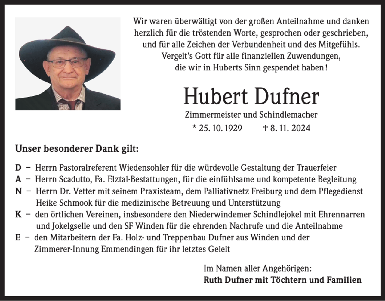 <p>Wir waren überwältigt von der großen Anteilnahme und danken<br />herzlich für die tröstenden Worte, gesprochen oder geschrieben,<br />und für alle Zeichen der Verbundenheit und des Mitgefühls.<br />Vergelt’s Gott für alle finanziellen Zuwendungen,<br />die wir in Huberts Sinn gespendet haben !</p><p>Hubert Dufner<br />Zimmermeister und Schindlemacher<br />* 25. 10. 1929<br />† 8. 11. 2024</p><p>Unser besonderer Dank gilt:<br />D – Herrn Pastoralreferent Wiedensohler für die würdevolle Gestaltung der Trauerfeier<br />A – Herrn Scadutto, Fa. Elztal-Bestattungen, für die einfühlsame und kompetente Begleitung<br />N – Herrn Dr. Vetter mit seinem Praxisteam, dem Palliativnetz Freiburg und dem Pflegedienst<br />Heike Schmook für die medizinische Betreuung und Unterstützung<br />K – den örtlichen Vereinen, insbesondere den Niederwindemer Schindlejokel mit Ehrennarren<br />und Jokelgselle und den SF Winden für die ehrenden Nachrufe und die Anteilnahme<br />E – den Mitarbeitern der Fa. Holz- und Treppenbau Dufner aus Winden und der<br />Zimmerer-Innung Emmendingen für ihr letztes Geleit<br />Im Namen aller Angehörigen:<br />Ruth Dufner mit Töchtern und Familien</p>