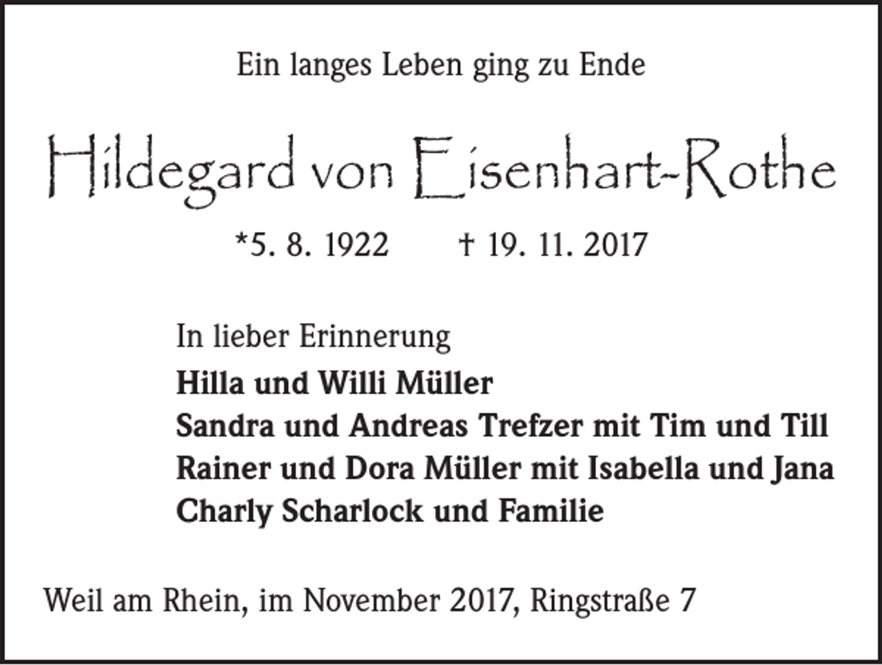 <p>Ein langes Leben ging zu Ende</p><p>Hildegard von Eisenhart-Rothe<br />*5. 8. 1922 † 19. 11. 2017<br />In lieber Erinnerung<br />Hilla und Willi Müller<br />Sandra und Andreas Trefzer mit Tim und Till<br />Rainer und Dora Müller mit Isabella und Jana<br />Charly Scharlock und Familie<br />Weil am Rhein, im November 2017, Ringstraße 7</p>