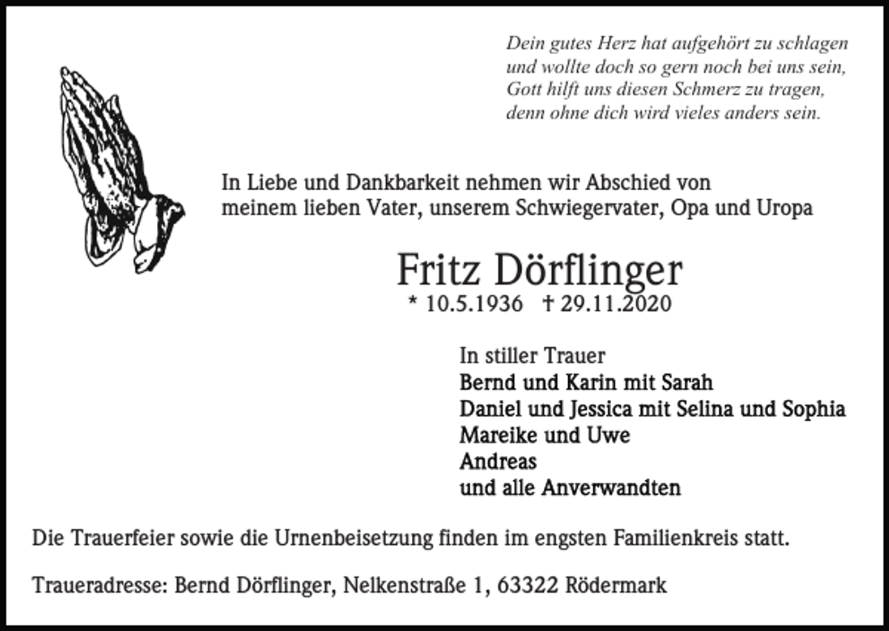 <p>Dein gutes Herz hat aufgehört zu schlagen<br />und wollte doch so gern noch bei uns sein,<br />Gott hilft uns diesen Schmerz zu tragen,<br />denn ohne dich wird vieles anders sein.</p><p>In Liebe und Dankbarkeit nehmen wir Abschied von<br />meinem lieben Vater, unserem Schwiegervater, Opa und Uropa</p><p>Fritz Dörflinger<br />* 10.5.1936 † 29.11.2020<br />In stiller Trauer</p><p>Die Trauerfeier sowie die Urnenbeisetzung finden im engsten Familienkreis statt.<br />Traueradresse: Bernd Dörflinger, Nelkenstraße 1, 63322 Rödermark</p>