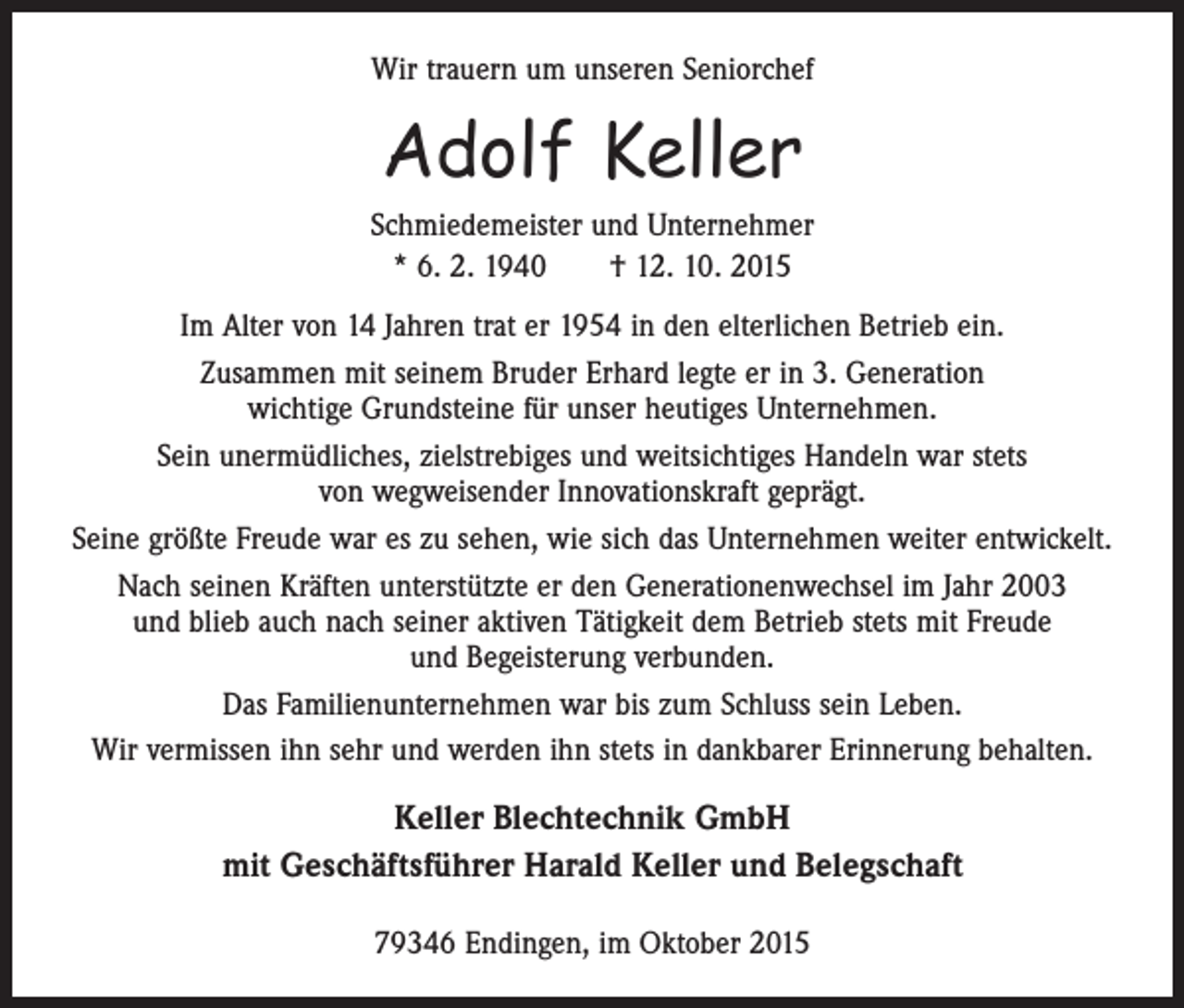 <p>Wir trauern um unseren Seniorchef</p><p>Adolf Keller<br />Schmiedemeister und Unternehmer<br />* 6. 2. 1940 † 12. 10. 2015<br />Im Alter von 14 Jahren trat er 1954 in den elterlichen Betrieb ein.<br />Zusammen mit seinem Bruder Erhard legte er in 3. Generation<br />wichtige Grundsteine für unser heutiges Unternehmen.<br />Sein unermüdliches, zielstrebiges und weitsichtiges Handeln war stets<br />von wegweisender Innovationskraft geprägt.<br />Seine größte Freude war es zu sehen, wie sich das Unternehmen weiter entwickelt.<br />Nach seinen Kräften unterstützte er den Generationenwechsel im Jahr 2003<br />und blieb auch nach seiner aktiven Tätigkeit dem Betrieb stets mit Freude<br />und Begeisterung verbunden.<br />Das Familienunternehmen war bis zum Schluss sein Leben.<br />Wir vermissen ihn sehr und werden ihn stets in dankbarer Erinnerung behalten.</p><p>Keller Blechtechnik GmbH<br />mit Geschäftsführer Harald Keller und Belegschaft<br />79346 Endingen, im Oktober 2015</p>