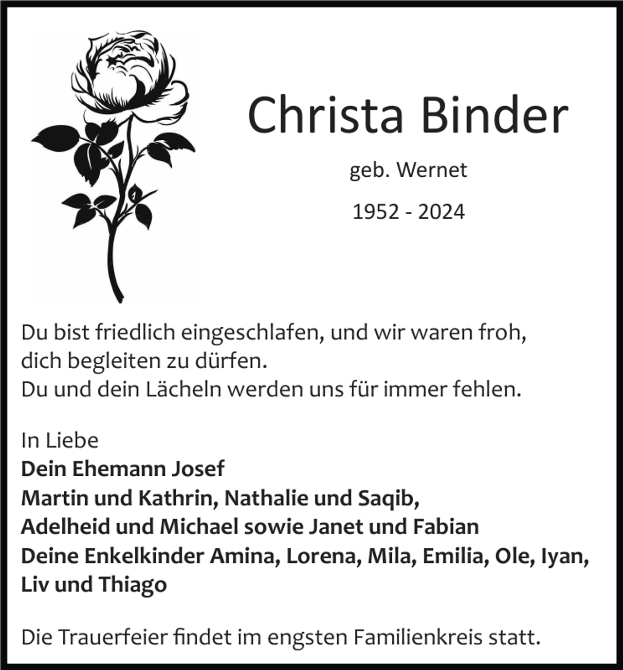 <p>Christa Binder<br />geb. Wernet<br />1952 ­ 2024</p><p>Du bist friedlich eingeschlafen, und wir waren froh,<br />dich begleiten zu dürfen.<br />Du und dein Lächeln werden uns für immer fehlen.<br />In Liebe<br />Dein Ehemann Josef<br />Martin und Kathrin, Nathalie und Saqib,<br />Adelheid und Michael sowie Janet und Fabian<br />Deine Enkelkinder Amina, Lorena, Mila, Emilia, Ole, Iyan,<br />Liv und Thiago<br />Die Trauerfeier ﬁndet im engsten Familienkreis statt.</p>