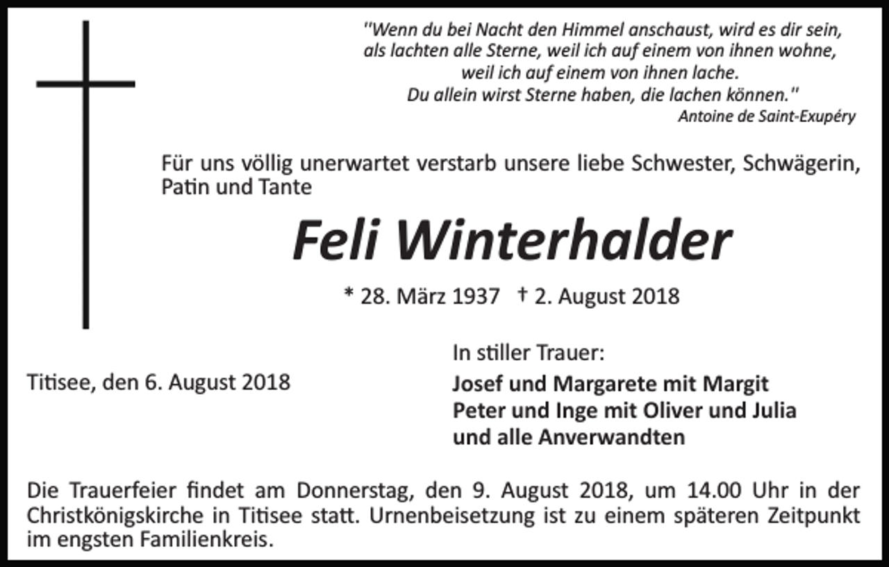 <p>''Wenn du bei Nacht den Himmel anschaust, wird es dir sein,<br />als lachten alle Sterne, weil ich auf einem von ihnen wohne,<br />weil ich auf einem von ihnen lache.<br />Du allein wirst Sterne haben, die lachen können.''<br />Antoine de Saint­Exupéry</p><p>Für uns völlig unerwartet verstarb unsere liebe Schwester, Schwägerin,<br />Pa�n und Tante</p><p>Feli Winterhalder<br />* 28. März 1937 † 2. August 2018</p><p>Ti�see, den 6. August 2018</p><p>In s�ller Trauer:<br />Josef und Margarete mit Margit<br />Peter und Inge mit Oliver und Julia<br />und alle Anverwandten</p><p>Die Trauerfeier ﬁndet am Donnerstag, den 9. August 2018, um 14.00 Uhr in der<br />Christkönigskirche in Ti�see sta�. Urnenbeisetzung ist zu einem späteren Zeitpunkt<br />im engsten Familienkreis.</p>