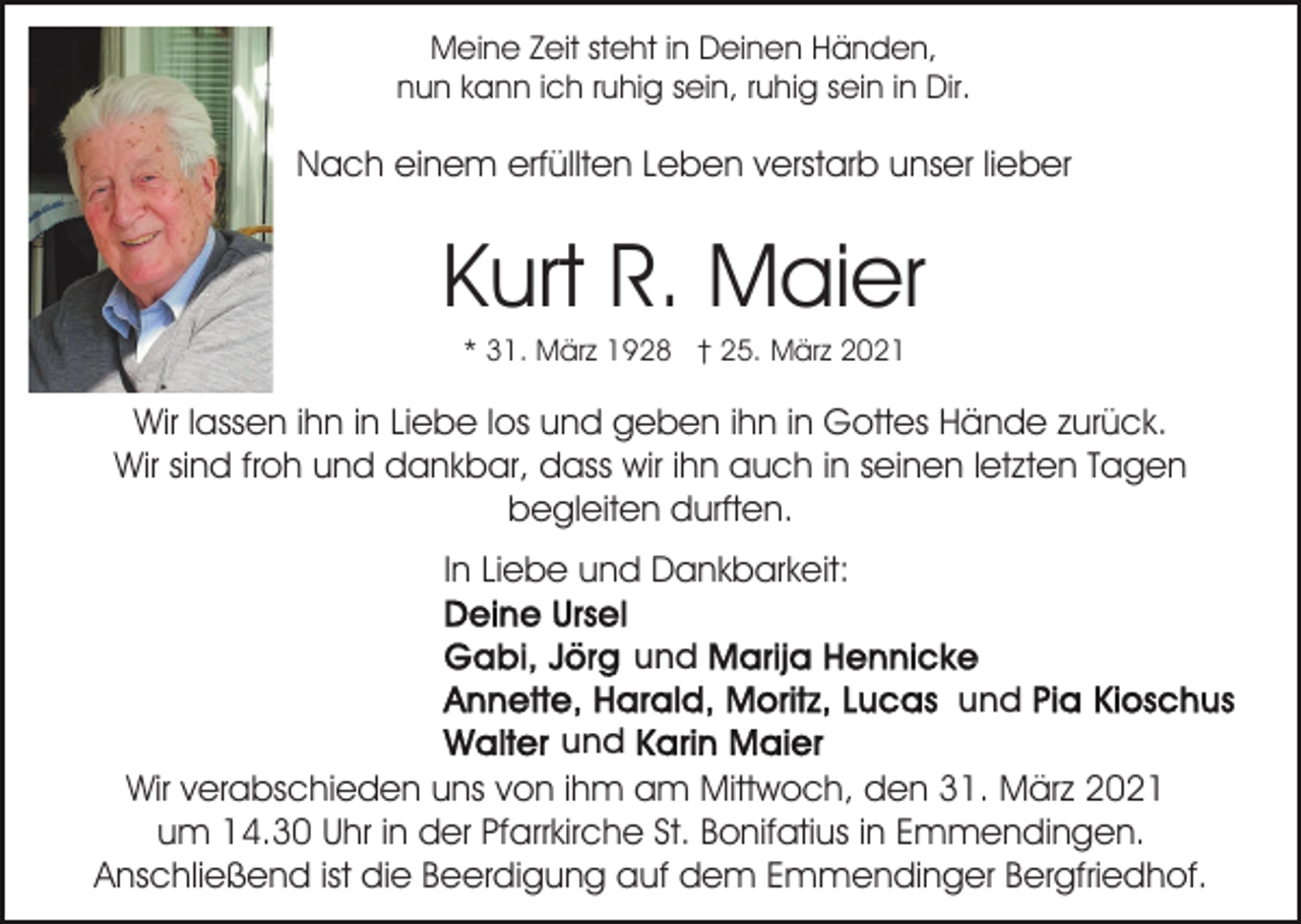 <p>Meine Zeit steht in Deinen Händen,<br />nun kann ich ruhig sein, ruhig sein in Dir.</p><p>Nach einem erfüllten Leben verstarb unser lieber</p><p>Kurt R. Maier<br />* 31. März 1928 † 25. März 2021</p><p>Wir lassen ihn in Liebe los und geben ihn in Gottes Hände zurück.<br />Wir sind froh und dankbar, dass wir ihn auch in seinen letzten Tagen<br />begleiten durften.<br />In Liebe und Dankbarkeit:<br />und<br />und<br />und<br />Wir verabschieden uns von ihm am Mittwoch, den 31. März 2021<br />um 14.30 Uhr in der Pfarrkirche St. Bonifatius in Emmendingen.<br />Anschließend ist die Beerdigung auf dem Emmendinger Bergfriedhof.</p>