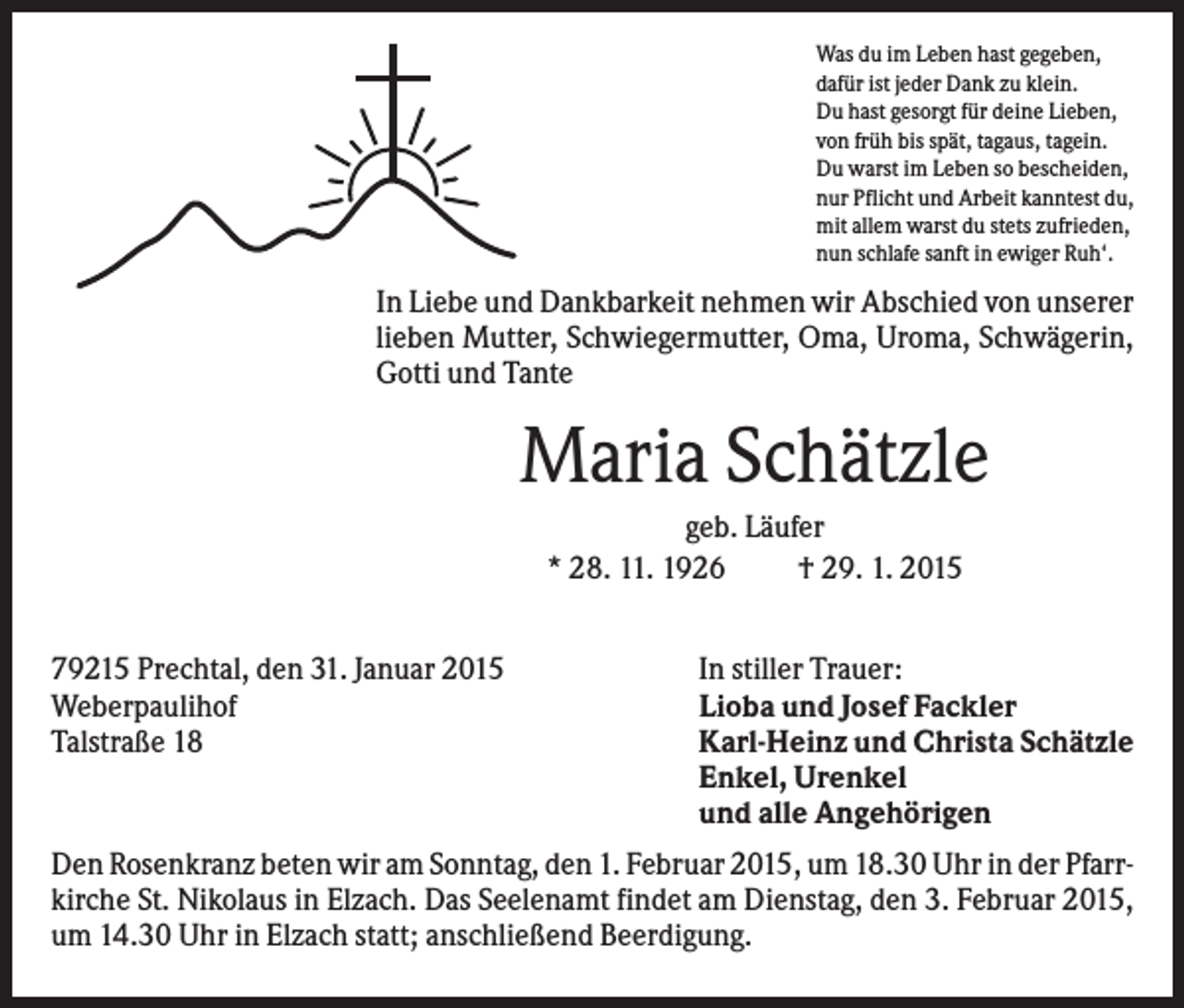 <p>Was du im Leben hast gegeben,<br />dafür ist jeder Dank zu klein.<br />Du hast gesorgt für deine Lieben,<br />von früh bis spät, tagaus, tagein.<br />Du warst im Leben so bescheiden,<br />nur Pflicht und Arbeit kanntest du,<br />mit allem warst du stets zufrieden,<br />nun schlafe sanft in ewiger Ruh‘.</p><p>In Liebe und Dankbarkeit nehmen wir Abschied von unserer<br />lieben Mutter, Schwiegermutter, Oma, Uroma, Schwägerin,<br />Gotti und Tante</p><p>Maria Schätzle<br />geb. Läufer<br />* 28. 11. 1926<br />† 29. 1. 2015<br />79215 Prechtal, den 31. Januar 2015<br />Weberpaulihof<br />Talstraße 18</p><p>In stiller Trauer:<br />Lioba und Josef Fackler<br />Karl-Heinz und Christa Schätzle<br />Enkel, Urenkel<br />und alle Angehörigen</p><p>Den Rosenkranz beten wir am Sonntag, den 1. Februar 2015, um 18.30 Uhr in der Pfarrkirche St. Nikolaus in Elzach. Das Seelenamt findet am Dienstag, den 3. Februar 2015,<br />um 14.30 Uhr in Elzach statt; anschließend Beerdigung.</p>