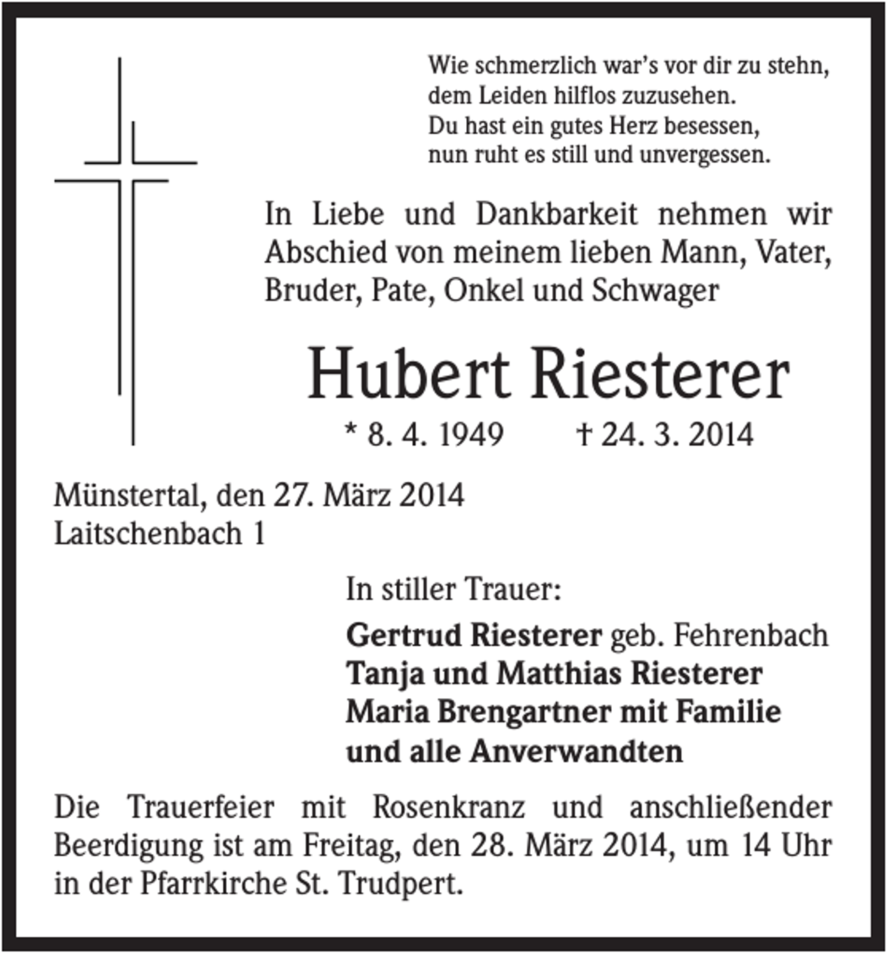 <p>Wie schmerzlich war’s vor dir zu stehn,<br />dem Leiden hilflos zuzusehen.<br />Du hast ein gutes Herz besessen,<br />nun ruht es still und unvergessen.</p><p>In Liebe und Dankbarkeit nehmen wir<br />Abschied von meinem lieben Mann, Vater,<br />Bruder, Pate, Onkel und Schwager</p><p>Hubert Riesterer<br />* 8. 4. 1949</p><p>† 24. 3. 2014</p><p>Münstertal, den 27. März 2014<br />Laitschenbach 1<br />In stiller Trauer:<br />Gertrud Riesterer geb. Fehrenbach<br />Tanja und Matthias Riesterer<br />Maria Brengartner mit Familie<br />und alle Anverwandten<br />Die Trauerfeier mit Rosenkranz und anschließender<br />Beerdigung ist am Freitag, den 28. März 2014, um 14 Uhr<br />in der Pfarrkirche St. Trudpert.</p>