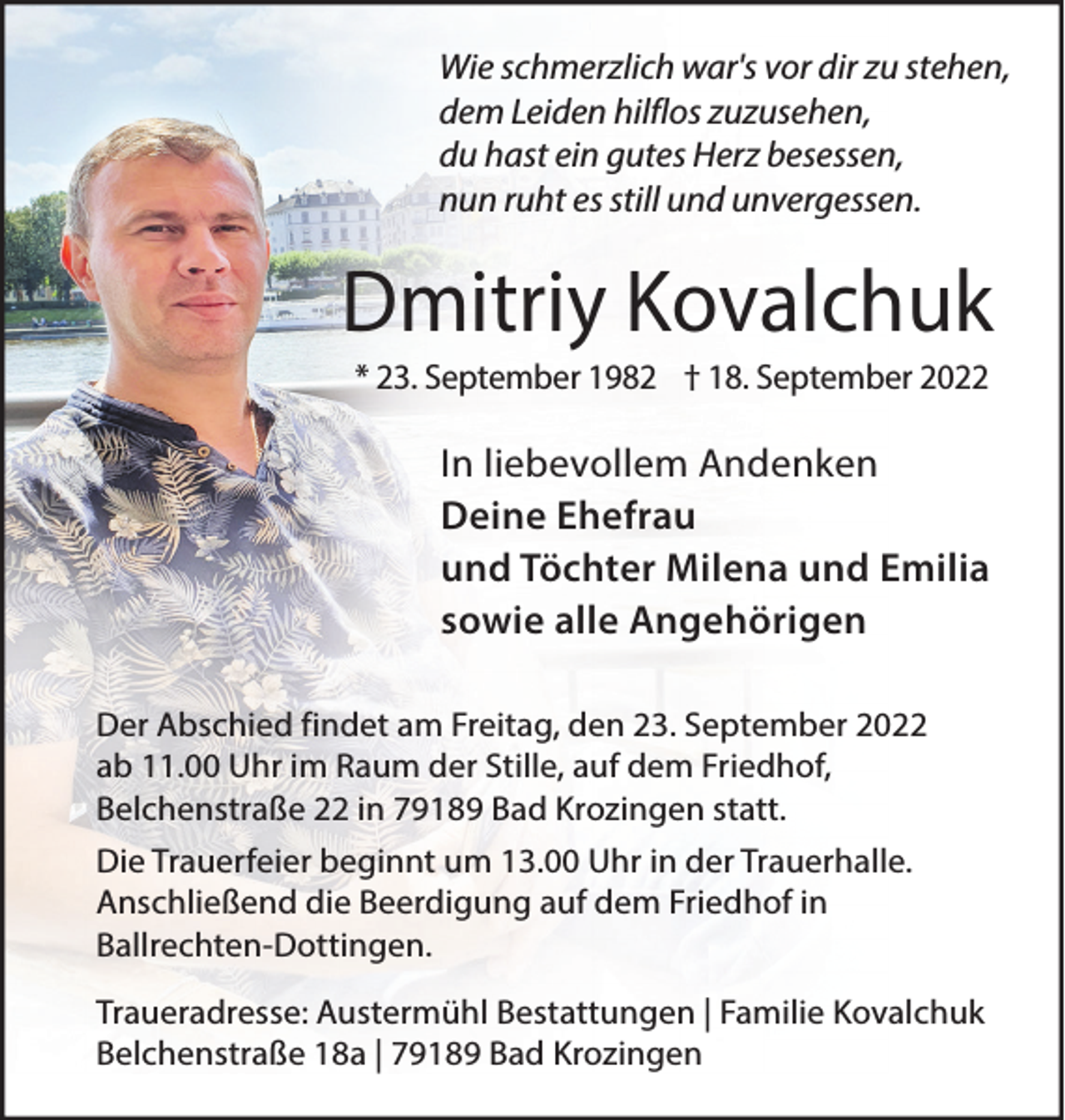 <p>Wie schmerzlich war's vor dir zu stehen,<br />dem Leiden hilflos zuzusehen,<br />du hast ein gutes Herz besessen,<br />nun ruht es still und unvergessen.</p><p>Dmitriy Kovalchuk<br />* 23. September 1982 † 18. September 2022</p><p>In liebevollem Andenken<br />Deine Ehefrau<br />und Töchter Milena und Emilia<br />sowie alle Angehörigen<br />Der Abschied findet am Freitag, den 23. September 2022<br />ab 11.00 Uhr im Raum der Stille, auf dem Friedhof,<br />Belchenstraße 22 in 79189 Bad Krozingen statt.<br />Die Trauerfeier beginnt um 13.00 Uhr in der Trauerhalle.<br />Anschließend die Beerdigung auf dem Friedhof in<br />Ballrechten-Dottingen.<br />Traueradresse: Austermühl Bestattungen | Familie Kovalchuk<br />Belchenstraße 18a | 79189 Bad Krozingen</p>