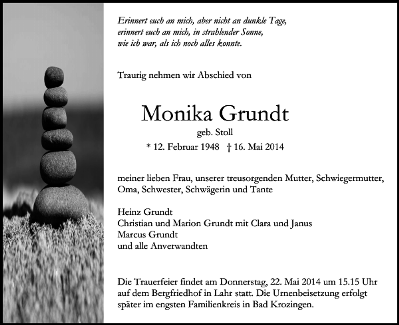 <p>Erinnert euch an mich, aber nicht an dunkle Tage,<br />erinnert euch an mich, in strahlender Sonne,<br />wie ich war, als ich noch alles konnte.<br />Traurig nehmen wir Abschied von</p><p>Monika Grundt<br />geb. Stoll<br />* 12. Februar 1948 † 16. Mai 2014</p><p>meiner lieben Frau, unserer treusorgenden Mutter, Schwiegermutter,<br />Oma, Schwester, Schwägerin und Tante<br />Heinz Grundt<br />Christian und Marion Grundt mit Clara und Janus<br />Marcus Grundt<br />und alle Anverwandten<br />Die Trauerfeier findet am Donnerstag, 22. Mai 2014 um 15.15 Uhr<br />auf dem Bergfriedhof in Lahr statt. Die Urnenbeisetzung erfolgt<br />später im engsten Familienkreis in Bad Krozingen.</p>