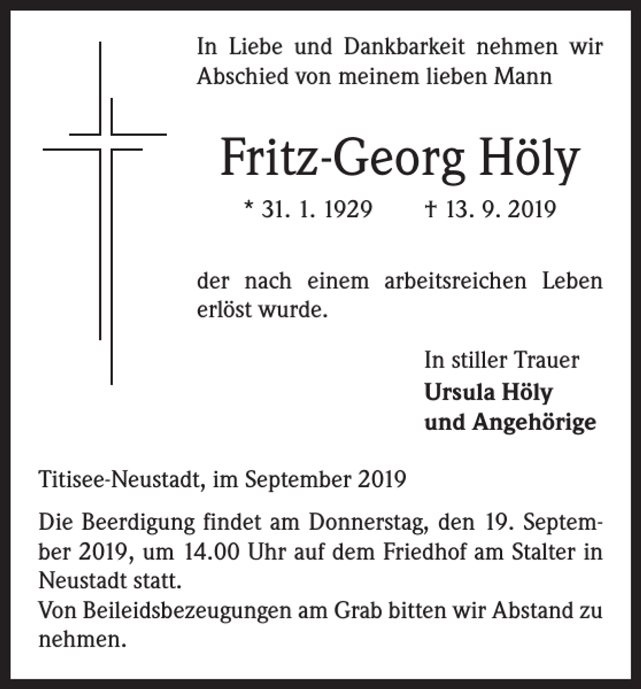<p>In Liebe und Dankbarkeit nehmen wir<br />Abschied von meinem lieben Mann</p><p>Fritz-Georg Höly<br />* 31. 1. 1929 † 13. 9. 2019<br />der nach einem arbeitsreichen Leben<br />erlöst wurde.<br />In stiller Trauer<br />Ursula Höly<br />und Angehörige<br />Titisee-Neustadt, im September 2019<br />Die Beerdigung findet am Donnerstag, den 19. September 2019, um 14.00 Uhr auf dem Friedhof am Stalter in<br />Neustadt statt.<br />Von Beileidsbezeugungen am Grab bitten wir Abstand zu<br />nehmen.</p>