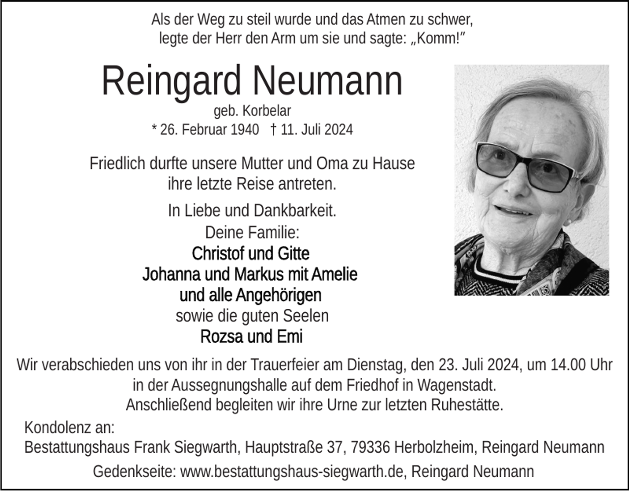 <p>Als der Weg zu steil wurde und das Atmen zu schwer,<br />legte der Herr den Arm um sie und sagte: „Komm!”</p><p>Reingard Neumann<br />geb. Korbelar<br />* 26. Februar 1940 † 11. Juli 2024</p><p>Friedlich durfte unsere Mutter und Oma zu Hause<br />ihre letzte Reise antreten.<br />In Liebe und Dankbarkeit.<br />Deine Familie:</p><p>sowie die guten Seelen<br />Wir verabschieden uns von ihr in der Trauerfeier am Dienstag, den 23. Juli 2024, um 14.00 Uhr<br />in der Aussegnungshalle auf dem Friedhof in Wagenstadt.<br />Anschließend begleiten wir ihre Urne zur letzten Ruhestätte.<br />Kondolenz an:<br />Bestattungshaus Frank Siegwarth, Hauptstraße 37, 79336 Herbolzheim, Reingard Neumann<br />Gedenkseite: www.bestattungshaus-siegwarth.de, Reingard Neumann</p>
