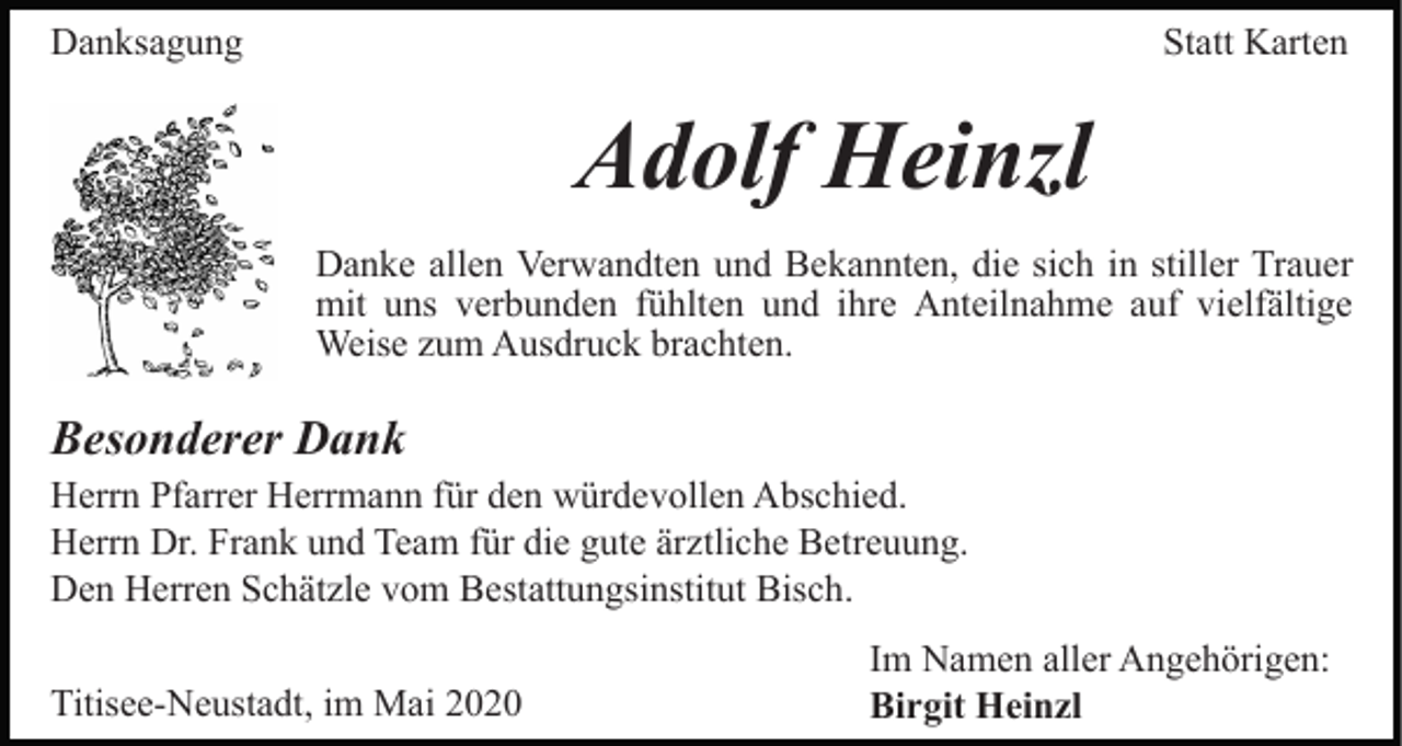 <p>Danksagung</p><p>Statt Karten</p><p>Adolf Heinzl<br />Danke allen Verwandten und Bekannten, die sich in stiller Trauer<br />mit uns verbunden fühlten und ihre Anteilnahme auf vielfältige<br />Weise zum Ausdruck brachten.</p><p>Besonderer Dank<br />Herrn Pfarrer Herrmann für den würdevollen Abschied.<br />Herrn Dr. Frank und Team für die gute ärztliche Betreuung.<br />Den Herren Schätzle vom Bestattungsinstitut Bisch.<br />Titisee-Neustadt, im Mai 2020</p><p>Im Namen aller Angehörigen:<br />Birgit Heinzl</p>
