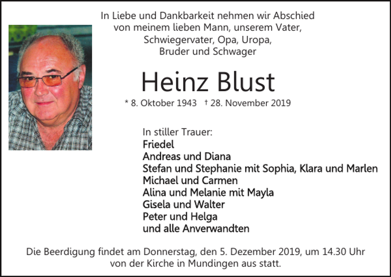 <p>In Liebe und Dankbarkeit nehmen wir Abschied<br />von meinem lieben Mann, unserem Vater,<br />Schwiegervater, Opa, Uropa,<br />Bruder und Schwager</p><p>Heinz Blust</p><p>* 8. Oktober 1943 † 28. November 2019</p><p>In stiller Trauer:</p><p>Die Beerdigung findet am Donnerstag, den 5. Dezember 2019, um 14.30 Uhr<br />von der Kirche in Mundingen aus statt.</p>