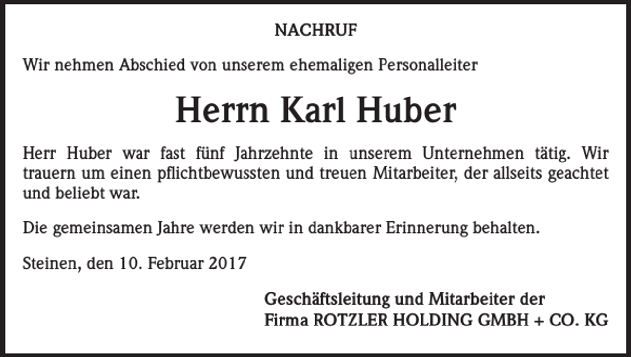 <p>NACHRUF<br />Wir nehmen Abschied von unserem ehemaligen Personalleiter</p><p>Herrn Karl Huber<br />Herr Huber war fast fünf Jahrzehnte in unserem Unternehmen tätig. Wir­<br />trauern um einen pflichtbewussten und treuen Mitarbeiter, der allseits geachtet<br />und beliebt war.<br />Die gemeinsamen Jahre werden wir in dankbarer Erinnerung behalten.<br />Steinen, den 10. Februar 2017<br />Geschäftsleitung und Mitarbeiter der<br />Firma ROTZLER HOLDING GMBH + CO. KG</p>