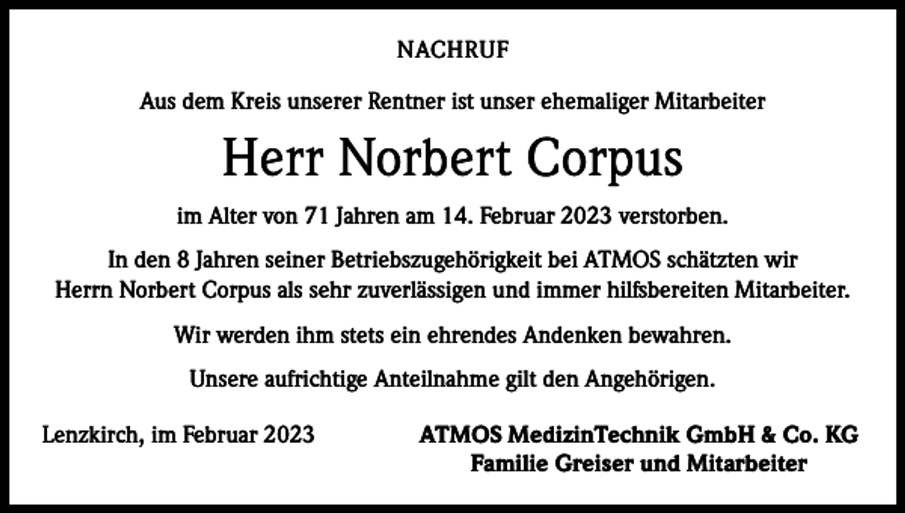 <p>NACHRUF<br />Aus dem Kreis unserer Rentner ist unser ehemaliger Mitarbeiter</p><p>Herr Norbert Corpus<br />im Alter von 71 Jahren am 14. Februar 2023 verstorben.<br />In den 8 Jahren seiner Betriebszugehörigkeit bei ATMOS schätzten wir<br />Herrn Norbert Corpus als sehr zuverlässigen und immer hilfsbereiten Mitarbeiter.<br />Wir werden ihm stets ein ehrendes Andenken bewahren.<br />Unsere aufrichtige Anteilnahme gilt den Angehörigen.<br />Lenzkirch, im Februar 2023</p><p>ATMOS MedizinTechnik GmbH &amp; Co. KG<br />Familie Greiser und Mitarbeiter</p>