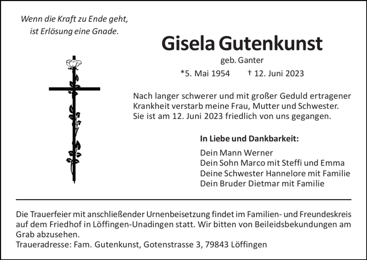 <p>Wenn die Kraft zu Ende geht,<br />ist Erlösung eine Gnade.</p><p>Gisela Gutenkunst<br />geb. Ganter<br />*5. Mai 1954<br />† 12. Juni 2023<br />Nach langer schwerer und mit großer Geduld ertragener<br />Krankheit verstarb meine Frau, Mutter und Schwester.<br />Sie ist am 12. Juni 2023 friedlich von uns gegangen.<br />In Liebe und Dankbarkeit:<br />Dein Mann Werner<br />Dein Sohn Marco mit Steffi und Emma<br />Deine Schwester Hannelore mit Familie<br />Dein Bruder Dietmar mit Familie</p><p>Die Trauerfeier mit anschließender Urnenbeisetzung findet im Familien- und Freundeskreis<br />auf dem Friedhof in Löffingen-Unadingen statt. Wir bitten von Beileidsbekundungen am<br />Grab abzusehen.<br />Traueradresse: Fam. Gutenkunst, Gotenstrasse 3, 79843 Löffingen</p>
