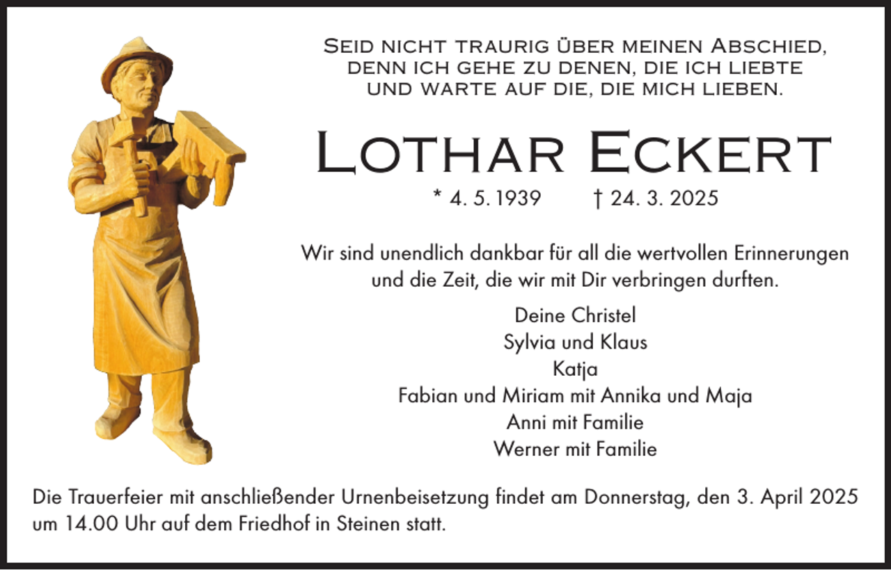 <p>Seid nicht traurig über meinen Abschied,<br />denn ich gehe zu denen, die ich liebte<br />und warte auf die, die mich lieben.</p><p>Lothar Eckert<br />* 4. 5. 1939</p><p>† 24. 3. 2025</p><p>Wir sind unendlich dankbar für all die wertvollen Erinnerungen<br />und die Zeit, die wir mit Dir verbringen durften.<br />Deine Christel<br />Sylvia und Klaus<br />Katja<br />Fabian und Miriam mit Annika und Maja<br />Anni mit Familie<br />Werner mit Familie<br />Die Trauerfeier mit anschließender Urnenbeisetzung findet am Donnerstag, den 3. April 2025<br />um 14.00 Uhr auf dem Friedhof in Steinen statt.</p>