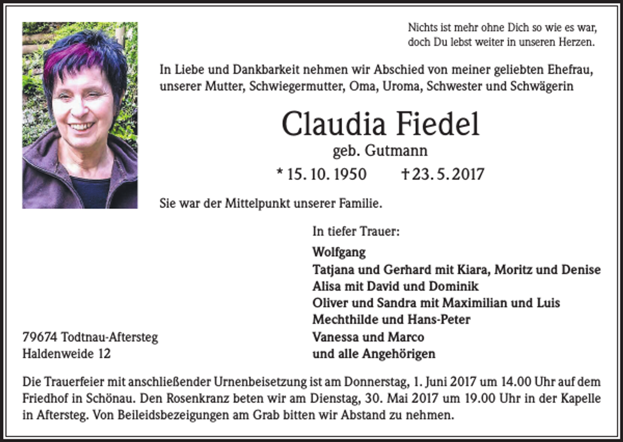 <p>Nichts ist mehr ohne Dich so wie es war,<br />doch Du lebst weiter in unseren Herzen.</p><p>In Liebe und Dankbarkeit nehmen wir Abschied von meiner geliebten Ehefrau,<br />unserer Mutter, Schwiegermutter, Oma, Uroma, Schwester und Schwägerin</p><p>Claudia Fiedel</p><p>geb. Gutmann<br />* 15. 10. 1950<br />† 23. 5. 2017<br />Sie war der Mittelpunkt unserer Familie.<br />In tiefer Trauer:</p><p>79674 Todtnau-Aftersteg<br />Haldenweide 12</p><p>Wolfgang<br />Tatjana und Gerhard mit Kiara, Moritz und Denise<br />Alisa mit David und Dominik<br />Oliver und Sandra mit Maximilian und Luis<br />Mechthilde und Hans-Peter<br />Vanessa und Marco<br />und alle Angehörigen</p><p>Die Trauerfeier mit anschließender Urnenbeisetzung ist am Donnerstag, 1. Juni 2017 um 14.00 Uhr auf dem<br />Friedhof in Schönau. Den Rosenkranz beten wir am Dienstag, 30. Mai 2017 um 19.00 Uhr in der Kapelle<br />in Aftersteg. Von Beileidsbezeigungen am Grab bitten wir Abstand zu nehmen.</p>