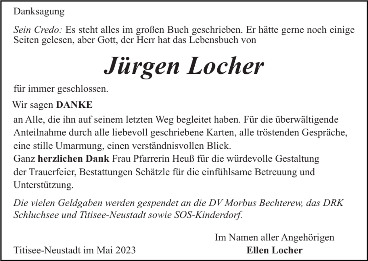 <p>Danksagung<br />Sein Credo: Es steht alles im großen Buch geschrieben. Er hätte gerne noch einige<br />Seiten gelesen, aber Gott, der Herr hat das Lebensbuch von</p><p>Jürgen Locher<br />für immer geschlossen.<br />Wir sagen DANKE<br />an Alle, die ihn auf seinem letzten Weg begleitet haben. Für die überwältigende<br />Anteilnahme durch alle liebevoll geschriebene Karten, alle tröstenden Gespräche,<br />eine stille Umarmung, einen verständnisvollen Blick.<br />Ganz herzlichen Dank Frau Pfarrerin Heuß für die würdevolle Gestaltung<br />der Trauerfeier, Bestattungen Schätzle für die einfühlsame Betreuung und<br />Unterstützung.<br />Die vielen Geldgaben werden gespendet an die DV Morbus Bechterew, das DRK<br />Schluchsee und Titisee-Neustadt sowie SOS-Kinderdorf.</p><p>Titisee-Neustadt im Mai 2023</p><p>Im Namen aller Angehörigen<br />Ellen Locher</p>