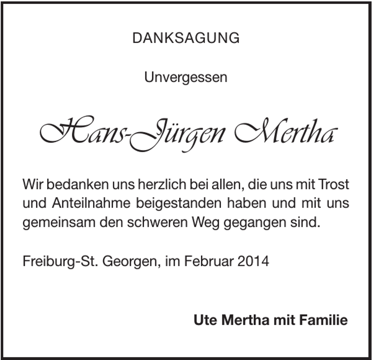 <p>DANKSAGUNG<br />Unvergessen</p><p>Hans-Jürgen Mertha<br />Wir bedanken uns herzlich bei allen, die uns mit Trost<br />und Anteilnahme beigestanden haben und mit uns<br />gemeinsam den schweren Weg gegangen sind.<br />Freiburg-St. Georgen, im Februar 2014</p><p>Ute Mertha mit Familie</p>