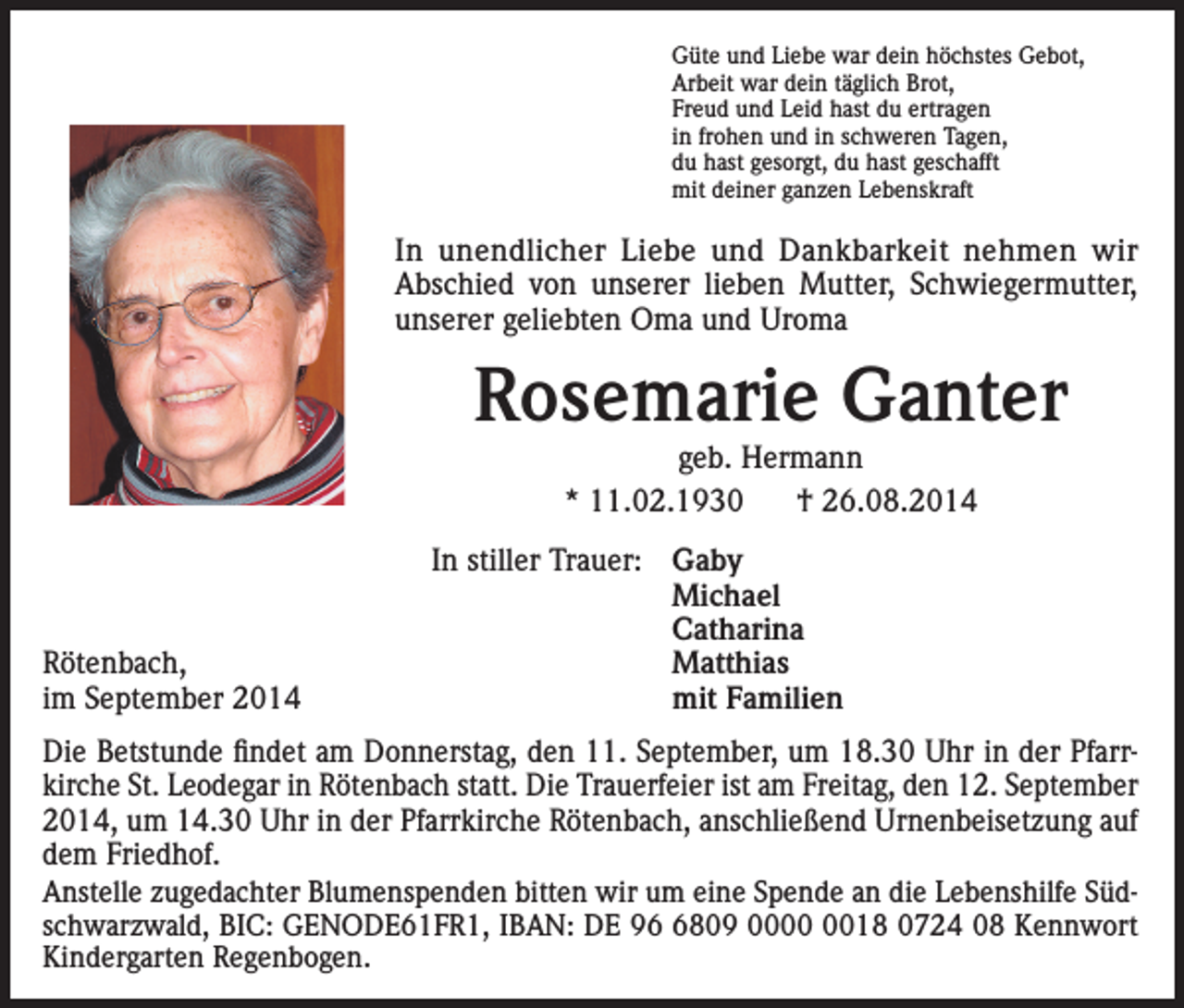 <p>Güte und Liebe war dein höchstes Gebot,<br />Arbeit war dein täglich Brot,<br />Freud und Leid hast du ertragen<br />in frohen und in schweren Tagen,<br />du hast gesorgt, du hast geschafft<br />mit deiner ganzen Lebenskraft</p><p>In unendlicher Liebe und Dankbarkeit nehmen wir<br />­Abschied von unserer lieben Mutter, Schwiegermutter,<br />unserer geliebten Oma und Uroma</p><p>Rosemarie Ganter<br />geb. Hermann<br />* 11.02.1930<br />† 26.08.2014</p><p>In stiller Trauer: Gaby<br />Michael<br />Catharina<br />Rötenbach, Matthias<br />im September 2014<br />mit Familien<br />Die Betstunde findet am Donnerstag, den 11. September, um 18.30 Uhr in der Pfarr­<br />kirche St. Leodegar in Rötenbach statt. Die Trauerfeier ist am Freitag, den 12. September<br />2014, um 14.30 Uhr in der Pfarrkirche Rötenbach, anschließend Urnenbeisetzung auf<br />dem Friedhof.<br />Anstelle zugedachter Blumenspenden bitten wir um eine Spende an die Lebenshilfe Süd­<br />schwarzwald, BIC: GENODE61FR1, IBAN: DE 9809 0018 0724 08 Kennwort<br />Kindergarten Regenbogen.</p>