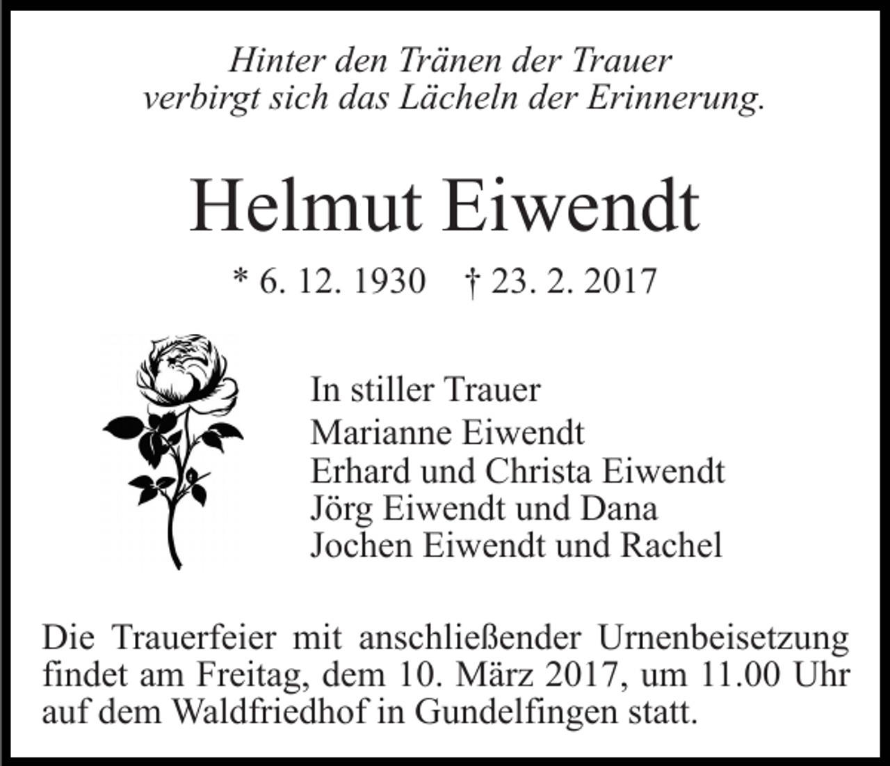 <p>Hinter den Tränen der Trauer<br />verbirgt sich das Lächeln der Erinnerung.</p><p>Helmut Eiwendt<br />* 6. 12. 1930 † 23. 2. 2017<br />In stiller Trauer<br />Marianne Eiwendt<br />Erhard und Christa Eiwendt<br />Jörg Eiwendt und Dana<br />Jochen Eiwendt und Rachel<br />Die Trauerfeier mit anschließender Urnenbeisetzung<br />findet am Freitag, dem 10. März 2017, um 11.00 Uhr<br />auf dem Waldfriedhof in Gundelfingen statt.</p>