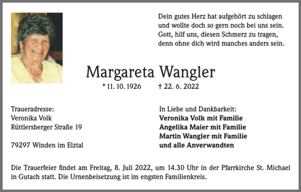 <p>Dein gutes Herz hat aufgehört zu schlagen<br />und wollte doch so gern noch bei uns sein.<br />Gott, hilf uns, diesen Schmerz zu tragen,<br />denn ohne dich wird manches anders sein.</p><p>Margareta Wangler<br />* 11. 10. 1926<br />Traueradresse:<br />Veronika Volk<br />Rüttlersberger Straße 19</p><p>79297 Winden im Elztal</p><p>† 22. 6. 2022<br />In Liebe und Dankbarkeit:<br />Veronika Volk mit Familie<br />Angelika Maier mit Familie<br />Martin Wangler mit Familie<br />und alle Anverwandten</p><p>Die Trauerfeier findet am Freitag, 8. Juli 2022, um 14.30 Uhr in der Pfarrkirche St. Michael<br />in Gutach statt. Die Urnenbeisetzung ist im engsten Familienkreis.</p>