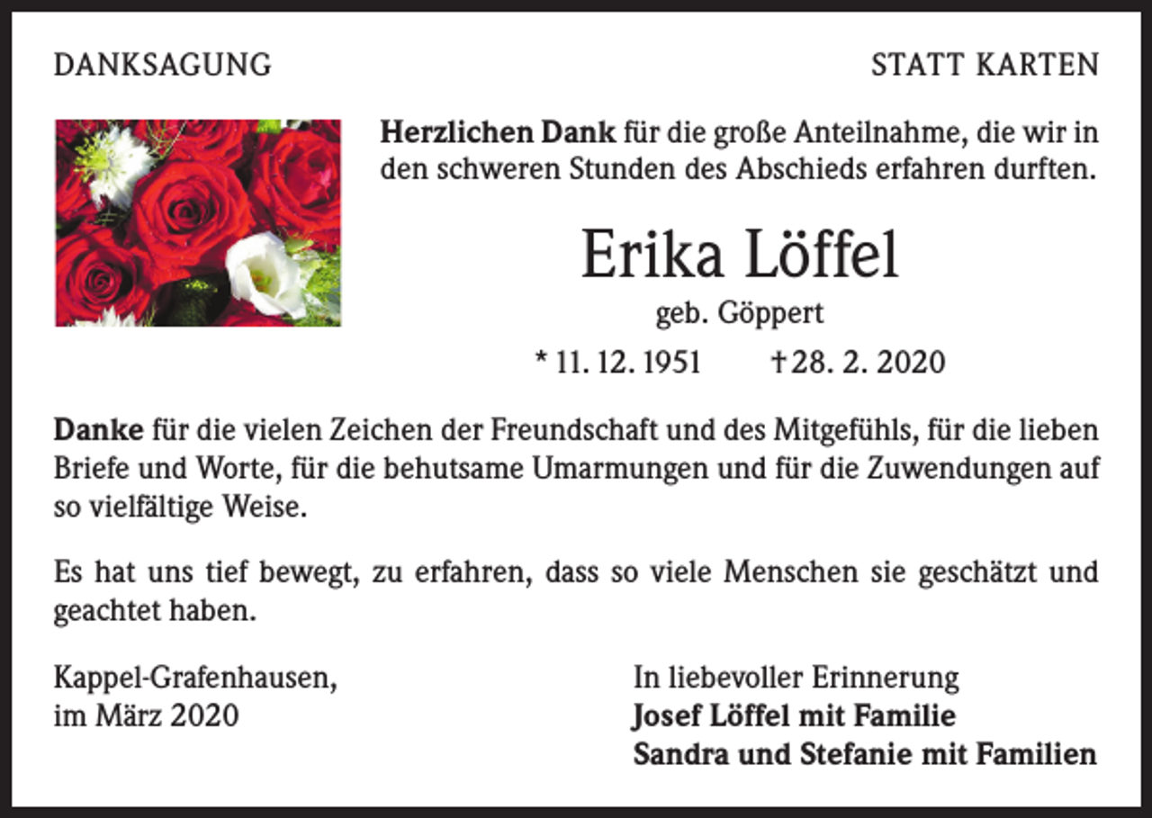 <p>DANKSAGUNG</p><p>STATT KARTEN<br />Herzlichen Dank für die große Anteilnahme, die wir in<br />den schweren Stunden des Abschieds erfahren durften.</p><p>Erika Löffel<br />geb. Göppert</p><p>* 11. 12. 1951 † 28. 2. 2020<br />Danke für die vielen Zeichen der Freundschaft und des Mitgefühls, für die lieben<br />Briefe und Worte, für die behutsame Umarmungen und für die Zuwendungen auf<br />so vielfältige Weise.<br />Es hat uns tief bewegt, zu erfahren, dass so viele Menschen sie geschätzt und<br />g­ eachtet haben.<br />Kappel-Grafenhausen,<br />im März 2020</p><p>In liebevoller Erinnerung<br />Josef Löffel mit Familie<br />Sandra und Stefanie mit Familien</p>