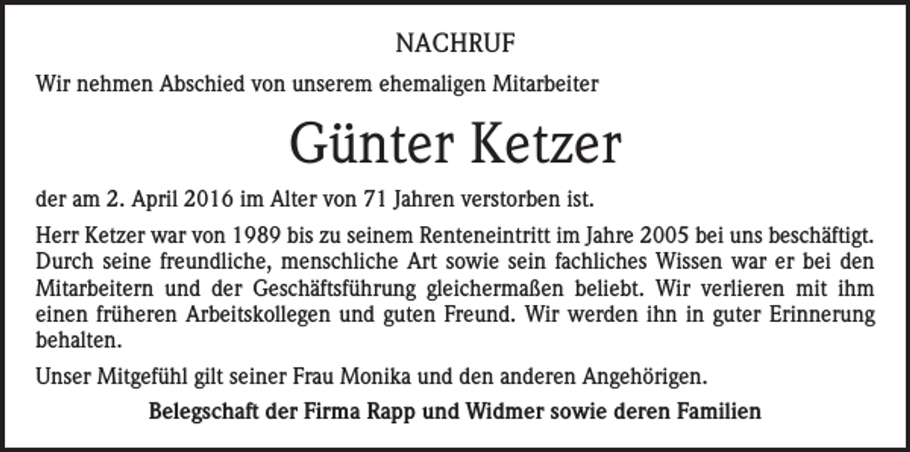 <p>NACHRUF<br />Wir nehmen Abschied von unserem ehemaligen Mitarbeiter</p><p>Günter Ketzer<br />der am 2. April 2016 im Alter von 71 Jahren verstorben ist.<br />Herr Ketzer war von 1989 bis zu seinem Renteneintritt im Jahre 2005 bei uns beschäftigt.<br />Durch seine freundliche, menschliche Art sowie sein fachliches Wissen war er bei den<br />Mitarbeitern und der Geschäftsführung gleichermaßen beliebt. Wir verlieren mit ihm<br />einen früheren Arbeitskollegen und guten Freund. Wir werden ihn in guter Erinnerung<br />behalten.<br />Unser Mitgefühl gilt seiner Frau Monika und den anderen Angehörigen.<br />Belegschaft der Firma Rapp und Widmer sowie deren Familien</p>
