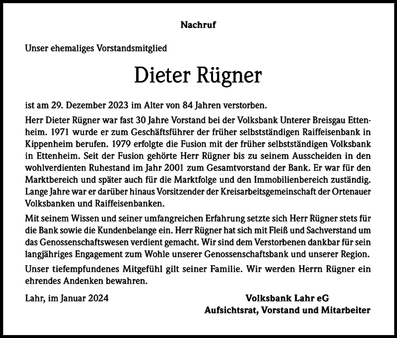 <p>Nachruf<br />Unser ehemaliges Vorstandsmitglied</p><p>Dieter Rügner<br />ist am 29. Dezember 2023 im Alter von 84 Jahren verstorben.<br />Herr Dieter Rügner war fast 30 Jahre Vorstand bei der Volksbank Unterer Breisgau Ettenheim. 1971 wurde er zum Geschäftsführer der früher selbstständigen Raiffeisenbank in<br />Kippenheim berufen. 1979 erfolgte die Fusion mit der früher selbstständigen Volksbank<br />in Ettenheim. Seit der Fusion gehörte Herr Rügner bis zu seinem Ausscheiden in den<br />wohlverdienten Ruhestand im Jahr 2001 zum Gesamtvorstand der Bank. Er war für den<br />Marktbereich und später auch für die Marktfolge und den Immobilienbereich zuständig.<br />Lange Jahre war er darüber hinaus Vorsitzender der Kreisarbeitsgemeinschaft der Ortenauer<br />Volksbanken und Raiffeisenbanken.<br />Mit seinem Wissen und seiner umfangreichen Erfahrung setzte sich Herr Rügner stets für<br />die Bank sowie die Kundenbelange ein. Herr Rügner hat sich mit Fleiß und Sachverstand um<br />das Genossenschaftswesen verdient gemacht. Wir sind dem Verstorbenen dankbar für sein<br />langjähriges Engagement zum Wohle unserer Genossenschaftsbank und unserer Region.<br />Unser tiefempfundenes Mitgefühl gilt seiner Familie. Wir werden Herrn Rügner ein<br />ehrendes Andenken bewahren.<br />Lahr, im Januar 2024</p><p>Volksbank Lahr eG<br />Aufsichtsrat, Vorstand und Mitarbeiter</p>