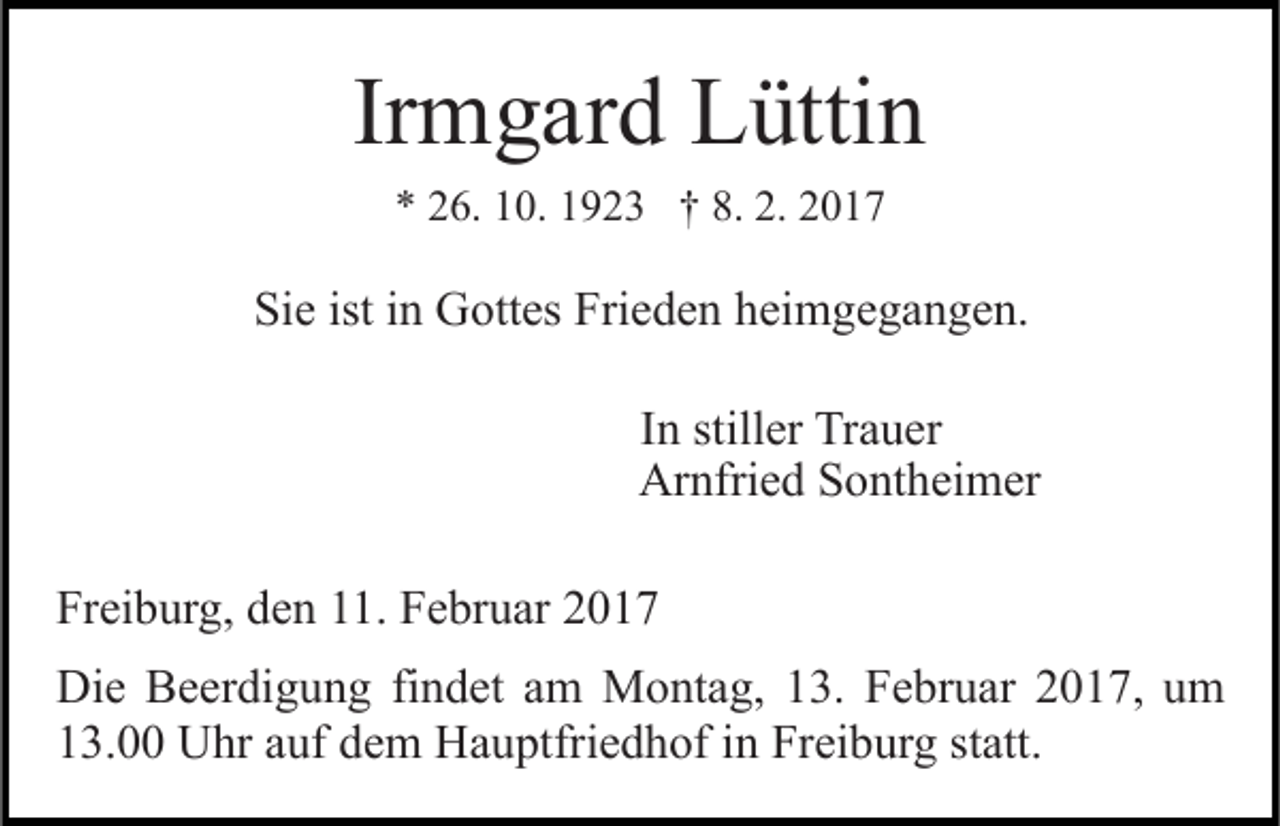 <p>Irmgard Lüttin<br />* 26. 10. 1923 † 8. 2. 2017</p><p>Sie ist in Gottes Frieden heimgegangen.<br />In stiller Trauer<br />Arnfried Sontheimer<br />Freiburg, den 11. Februar 2017<br />Die Beerdigung findet am Montag, 13. Februar 2017, um<br />13.00 Uhr auf dem Hauptfriedhof in Freiburg statt.</p>