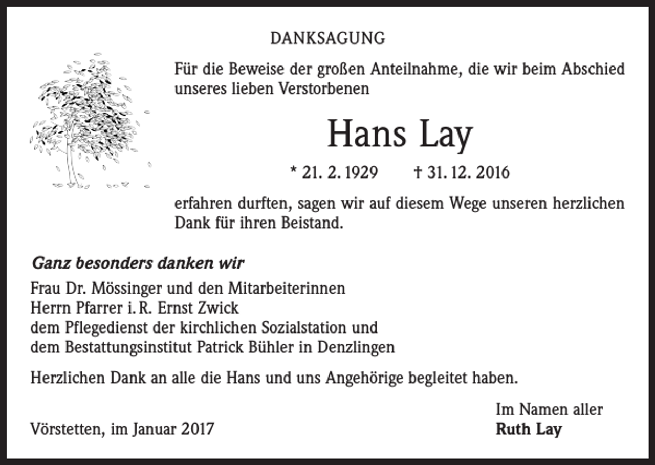 <p>DANKSAGUNG<br />Für die Beweise der großen Anteilnahme, die wir beim Abschied<br />unseres lieben Verstorbenen</p><p>Hans Lay<br />* 21. 2. 1929 † 31. 12. 2016<br />erfahren durften, sagen wir auf diesem Wege unseren herzlichen<br />Dank für ihren Beistand.<br />Ganz besonders danken wir<br />Frau Dr. Mössinger und den Mitarbeiterinnen<br />Herrn Pfarrer i. R. Ernst Zwick<br />dem Pflegedienst der kirchlichen Sozialstation und<br />dem Bestattungsinstitut Patrick Bühler in Denzlingen<br />Herzlichen Dank an alle die Hans und uns Angehörige begleitet haben.</p><p>Vörstetten, im Januar 2017</p><p>Im Namen aller<br />Ruth Lay</p>