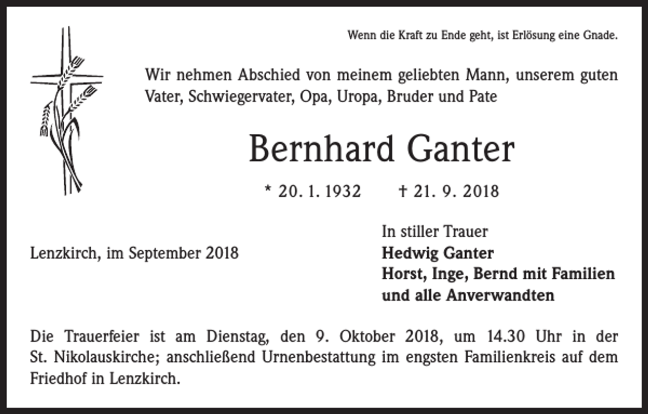 <p>Wenn die Kraft zu Ende geht, ist Erlösung eine Gnade.</p><p>Wir nehmen Abschied von meinem geliebten Mann, unserem guten<br />Vater, Schwiegervater, Opa, Uropa, Bruder und Pate</p><p>Bernhard Ganter<br />* 20. 1. 1932 † 21. 9. 2018</p><p>Lenzkirch, im September 2018</p><p>In stiller Trauer<br />Hedwig Ganter<br />Horst, Inge, Bernd mit Familien<br />und alle Anverwandten</p><p>Die Trauerfeier ist am Dienstag, den 9. Oktober 2018, um 14.30 Uhr in der<br />St. Nikolauskirche; anschließend Urnenbestattung im engsten Familienkreis auf dem<br />Friedhof in Lenzkirch.</p>