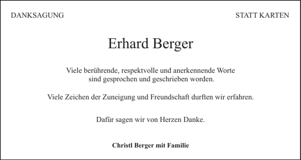 <p>DANKSAGUNG</p><p>STATT KARTEN</p><p>Erhard Berger<br />Viele berührende, respektvolle und anerkennende Worte<br />sind gesprochen und geschrieben worden.<br />Viele Zeichen der Zuneigung und Freundschaft durften wir erfahren.<br />Dafür sagen wir von Herzen Danke.<br />Christl Berger mit Familie</p>