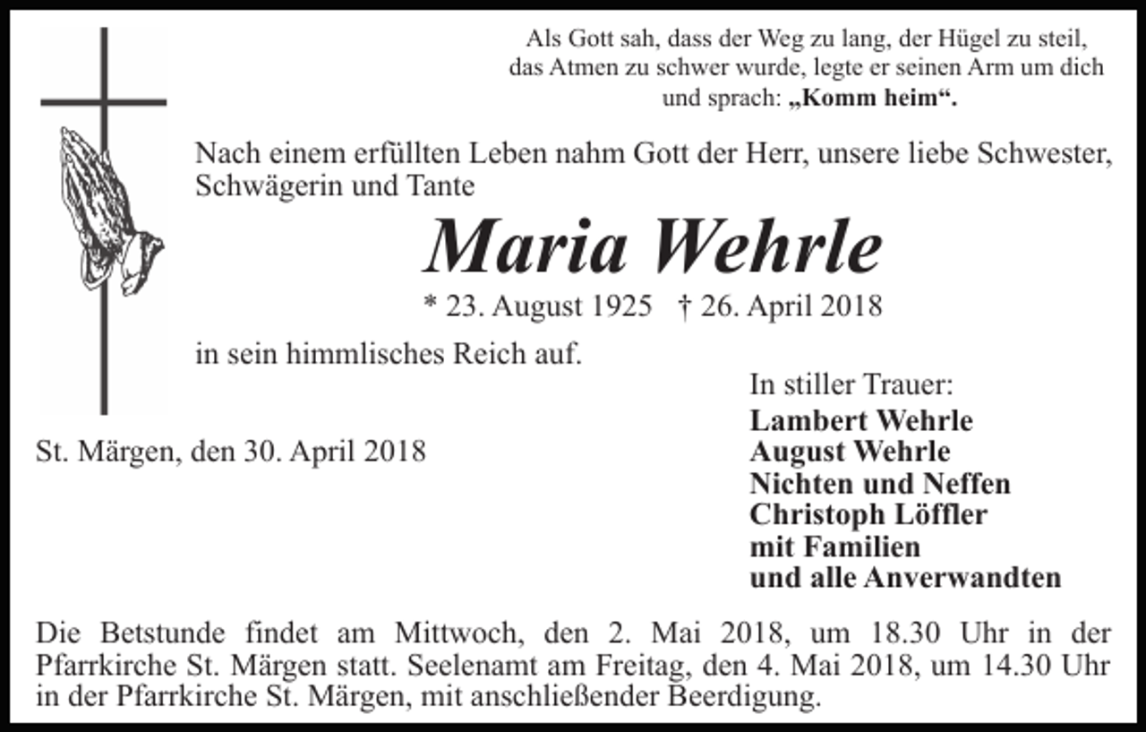 <p>Als Gott sah, dass der Weg zu lang, der Hügel zu steil,<br />das Atmen zu schwer wurde, legte er seinen Arm um dich<br />und sprach: „Komm heim“.</p><p>Nach einem erfüllten Leben nahm Gott der Herr, unsere liebe Schwester,<br />Schwägerin und Tante</p><p>Maria Wehrle</p><p>* 23. August 1925 † 26. April 2018<br />in sein himmlisches Reich auf.<br />St. Märgen, den 30. April 2018</p><p>In stiller Trauer:<br />Lambert Wehrle<br />August Wehrle<br />Nichten und Neffen<br />Christoph Löffler<br />mit Familien<br />und alle Anverwandten</p><p>Die Betstunde findet am Mittwoch, den 2. Mai 2018, um 18.30 Uhr in der<br />Pfarrkirche St. Märgen statt. Seelenamt am Freitag, den 4. Mai 2018, um 14.30 Uhr<br />in der Pfarrkirche St. Märgen, mit anschließender Beerdigung.</p>