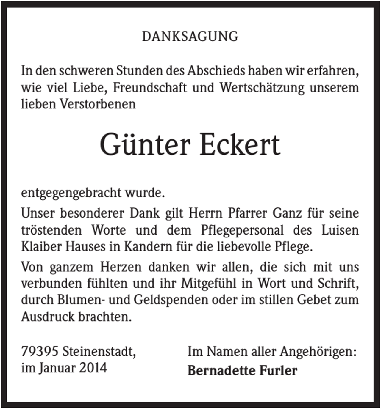 <p>DANKSAGUNG<br />In den schweren Stunden des Abschieds haben wir erfahren,<br />wie viel Liebe, Freundschaft und Wertschätzung unserem<br />lieben Verstorbenen</p><p>Günter Eckert<br />entgegengebracht wurde.<br />Unser besonderer Dank gilt Herrn Pfarrer Ganz für seine<br />tröstenden Worte und dem Pflegepersonal des Luisen<br />Klaiber Hauses in Kandern für die liebevolle Pflege.<br />Von ganzem Herzen danken wir allen, die sich mit uns<br />verbunden fühlten und ihr Mitgefühl in Wort und Schrift,<br />durch Blumen- und Geldspenden oder im stillen Gebet zum<br />Ausdruck brachten.<br />79395 Steinenstadt,<br />im Januar 2014</p><p>Im Namen aller Angehörigen:<br />Bernadette Furler</p>