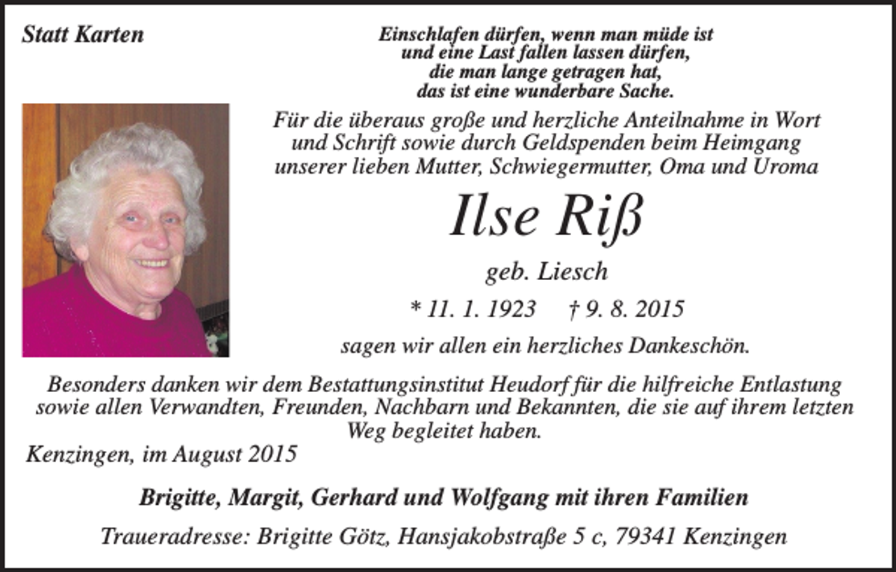 <p>Statt Karten</p><p>Einschlafen dürfen, wenn man müde ist<br />und eine Last fallen lassen dürfen,<br />die man lange getragen hat,<br />das ist eine wunderbare Sache.</p><p>Für die überaus große und herzliche Anteilnahme in Wort<br />und Schrift sowie durch Geldspenden beim Heimgang<br />unserer lieben Mutter, Schwiegermutter, Oma und Uroma</p><p>Ilse Riß<br />geb. Liesch<br />* 11. 1. 1923 † 9. 8. 2015<br />sagen wir allen ein herzliches Dankeschön.<br />Besonders danken wir dem Bestattungsinstitut Heudorf für die hilfreiche Entlastung<br />sowie allen Verwandten, Freunden, Nachbarn und Bekannten, die sie auf ihrem letzten<br />Weg begleitet haben.<br />Kenzingen, im August 2015</p><p>Brigitte, Margit, Gerhard und Wolfgang mit ihren Familien<br />Traueradresse: Brigitte Götz, Hansjakobstraße 5 c, 79341 Kenzingen</p>
