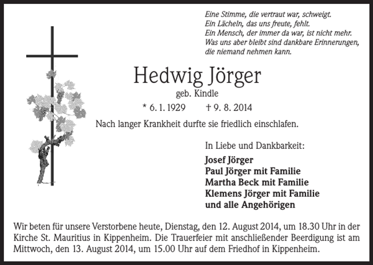 <p>Eine Stimme, die vertraut war, schweigt.<br />Ein Lächeln, das uns freute, fehlt.<br />Ein Mensch, der immer da war, ist nicht mehr.<br />Was uns aber bleibt sind dankbare Erinnerungen,<br />die niemand nehmen kann.</p><p>Hedwig Jörger<br />geb. Kindle<br />* 6. 1. 1929 † 9. 8. 2014</p><p>Nach langer Krankheit durfte sie friedlich einschlafen.<br />In Liebe und Dankbarkeit:<br />Josef Jörger<br />Paul Jörger mit Familie<br />Martha Beck mit Familie<br />Klemens Jörger mit Familie<br />und alle Angehörigen<br />Wir beten für unsere Verstorbene heute, Dienstag, den 12. August 2014, um 18.30 Uhr in der<br />Kirche St. Mauritius in Kippenheim. Die Trauerfeier mit anschließender Beerdigung ist am<br />Mittwoch, den 13. August 2014, um 15.00 Uhr auf dem Friedhof in Kippenheim.</p>