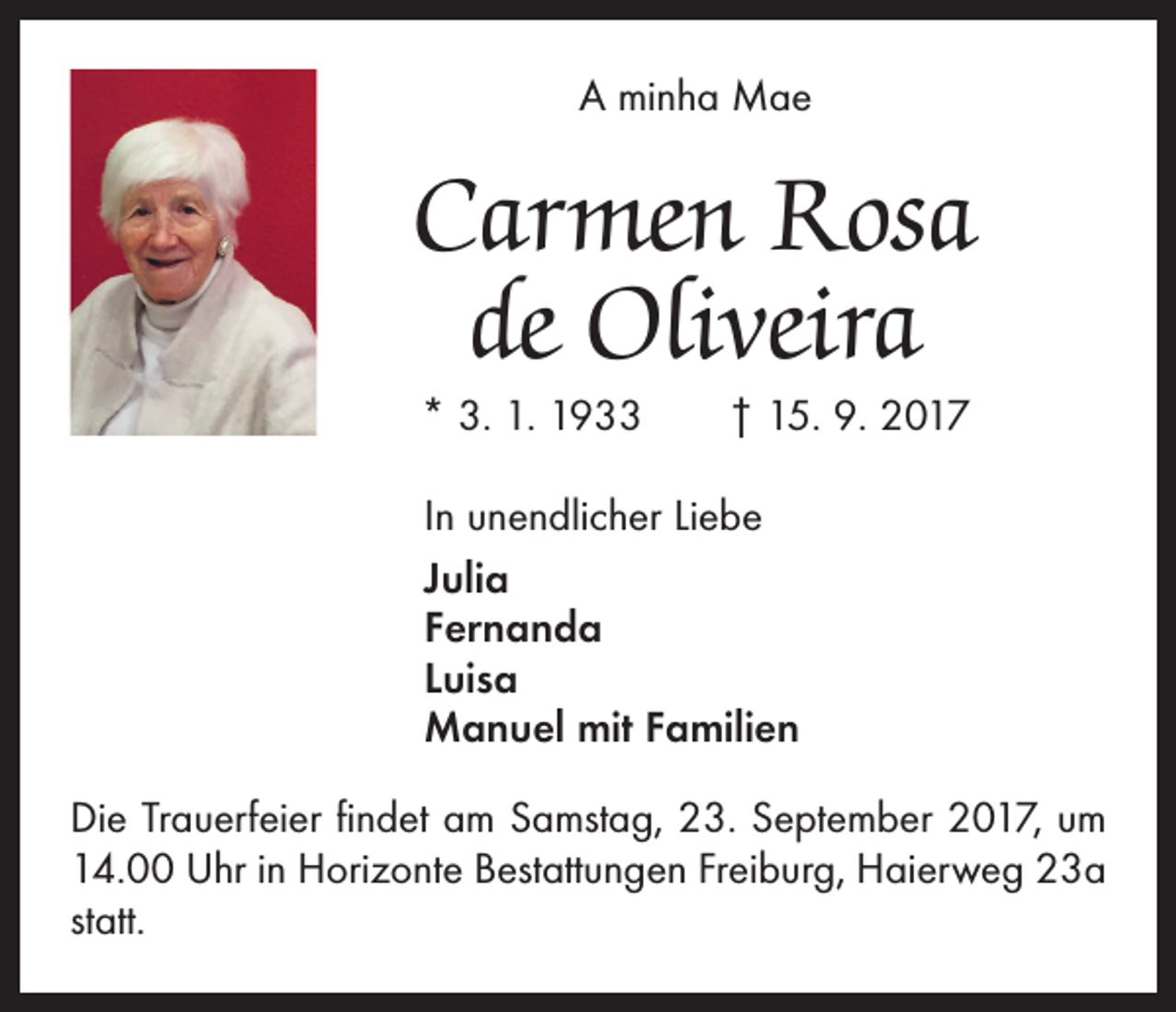 <p>A minha Mae</p><p>Carmen Rosa<br />de Oliveira<br />* 3. 1. 1933 † 15. 9. 2017<br />In unendlicher Liebe<br />Julia<br />Fernanda<br />Luisa<br />Manuel mit Familien<br />Die Trauerfeier findet am Samstag, 23. September 2017, um<br />14.00 Uhr in Horizonte Bestattungen Freiburg, Haierweg 23a<br />statt.</p>