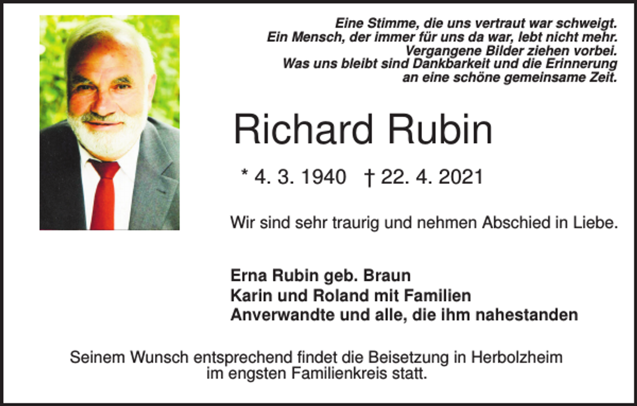 <p>Eine Stimme, die uns vertraut war schweigt.<br />Ein Mensch, der immer für uns da war, lebt nicht mehr.<br />Vergangene Bilder ziehen vorbei.<br />Was uns bleibt sind Dankbarkeit und die Erinnerung<br />an eine schöne gemeinsame Zeit.</p><p>Richard Rubin<br />* 4. 3. 1940 † 22. 4. 2021<br />Wir sind sehr traurig und nehmen Abschied in Liebe.<br />Erna Rubin geb. Braun<br />Karin und Roland mit Familien<br />Anverwandte und alle, die ihm nahestanden<br />Seinem Wunsch entsprechend findet die Beisetzung in Herbolzheim<br />im engsten Familienkreis statt.</p>