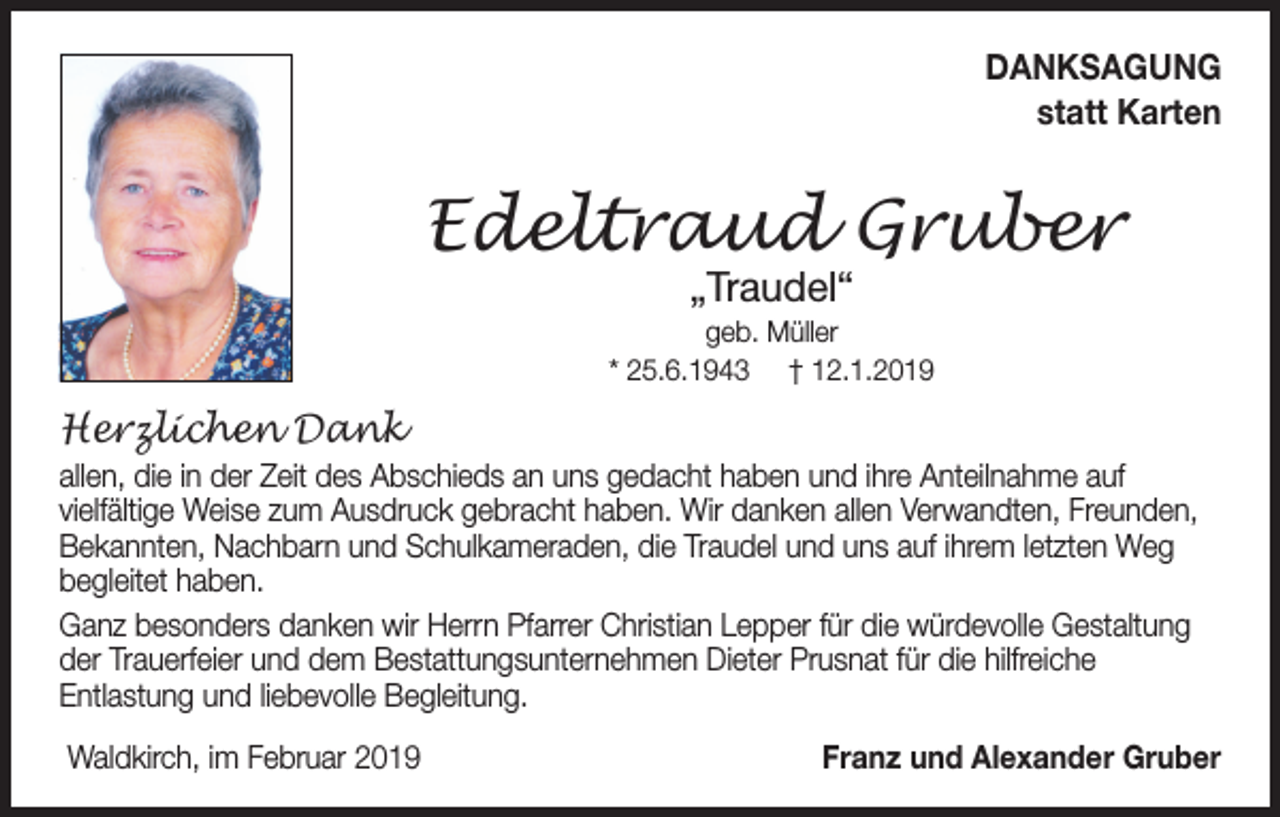 <p>DANKSAGUNG<br />statt Karten</p><p>Edeltraud Gruber<br />„Traudel“</p><p>geb. Müller<br />* 25.6.1943 † 12.1.2019</p><p>Herzlichen Dank<br />allen, die in der Zeit des Abschieds an uns gedacht haben und ihre Anteilnahme auf<br />vielfältige Weise zum Ausdruck gebracht haben. Wir danken allen Verwandten, Freunden,<br />Bekannten, Nachbarn und Schulkameraden, die Traudel und uns auf ihrem letzten Weg<br />begleitet haben.<br />Ganz besonders danken wir Herrn Pfarrer Christian Lepper für die würdevolle Gestaltung<br />der Trauerfeier und dem Bestattungsunternehmen Dieter Prusnat für die hilfreiche<br />Entlastung und liebevolle Begleitung.<br />Waldkirch, im Februar 2019</p><p>Franz und Alexander Gruber</p>