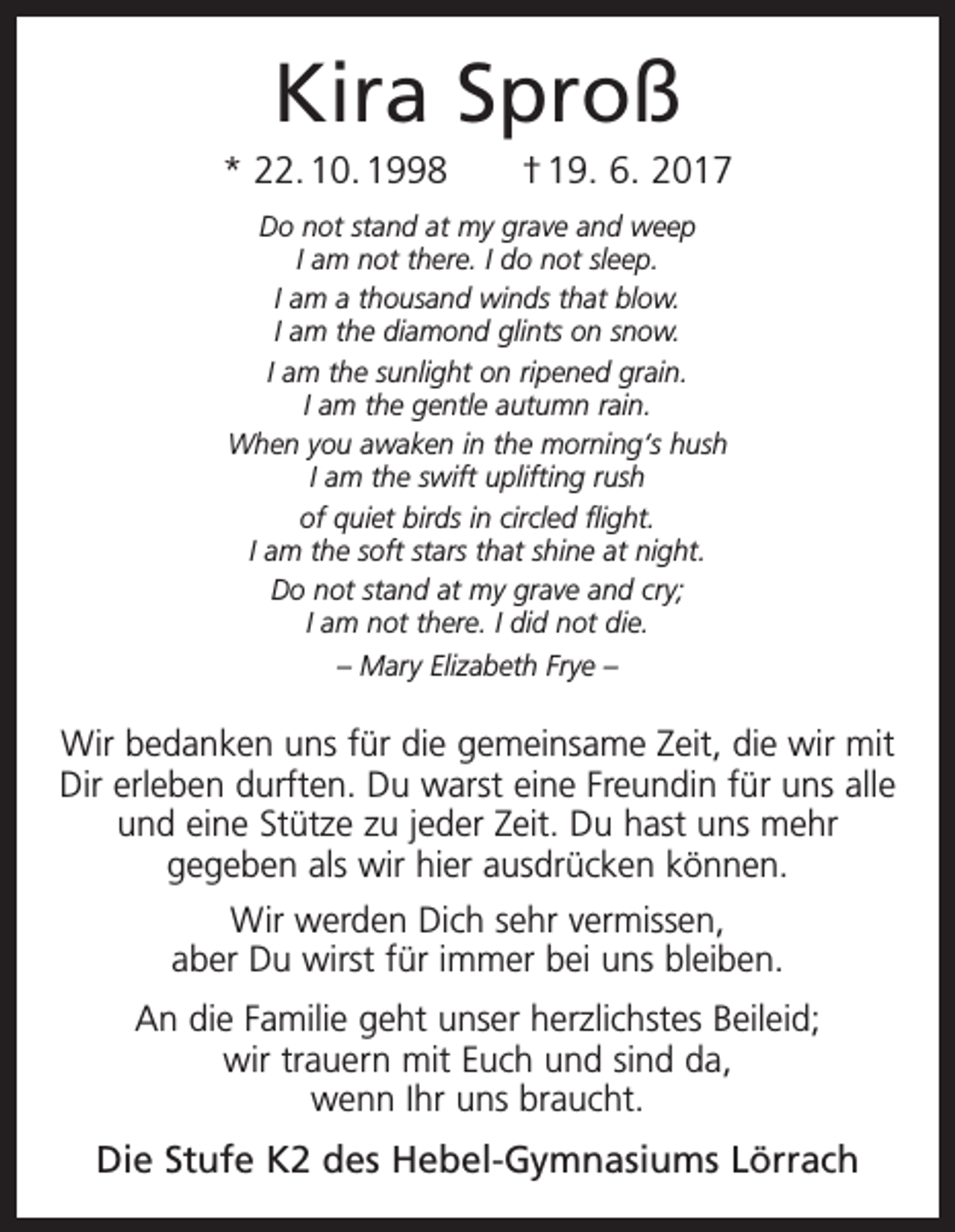<p>Kira Sproß<br />* 22. 10. 1998 † 19. 6. 2017<br />Do not stand at my grave and weep<br />I am not there. I do not sleep.<br />I am a thousand winds that blow.<br />I am the diamond glints on snow.<br />I am the sunlight on ripened grain.<br />I am the gentle autumn rain.<br />When you awaken in the morning‘s hush<br />I am the swift uplifting rush<br />of quiet birds in circled flight.<br />I am the soft stars that shine at night.<br />Do not stand at my grave and cry;<br />I am not there. I did not die.<br />– Mary Elizabeth Frye –</p><p>Wir bedanken uns für die gemeinsame Zeit, die wir mit<br />Dir erleben durften. Du warst eine Freundin für uns alle<br />und eine Stütze zu jeder Zeit. Du hast uns mehr<br />gegeben als wir hier ausdrücken können.<br />Wir werden Dich sehr vermissen,<br />aber Du wirst für immer bei uns bleiben.<br />An die Familie geht unser herzlichstes Beileid;<br />wir trauern mit Euch und sind da,<br />wenn Ihr uns braucht.</p><p>Die Stufe K2 des Hebel-Gymnasiums Lörrach</p>