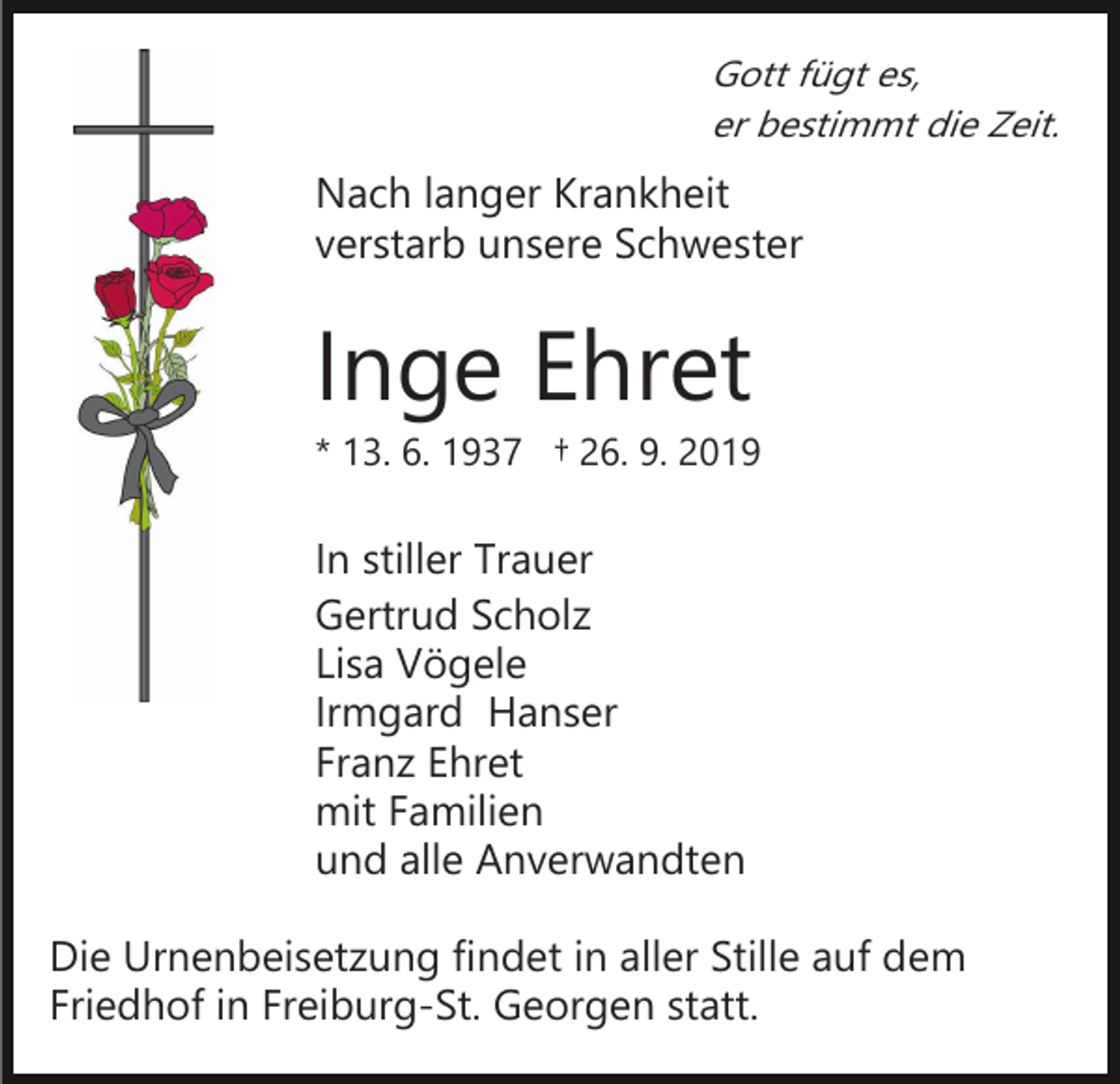 <p>Gott fügt es,<br />er bestimmt die Zeit.</p><p>Nach langer Krankheit<br />verstarb unsere Schwester</p><p>Inge Ehret<br />* 13. 6. 1937 † 26. 9. 2019</p><p>In stiller Trauer<br />Gertrud Scholz<br />Lisa Vögele<br />Irmgard Hanser<br />Franz Ehret<br />mit Familien<br />und alle Anverwandten<br />Die Urnenbeisetzung findet in aller Stille auf dem<br />Friedhof in Freiburg-St. Georgen statt.</p>