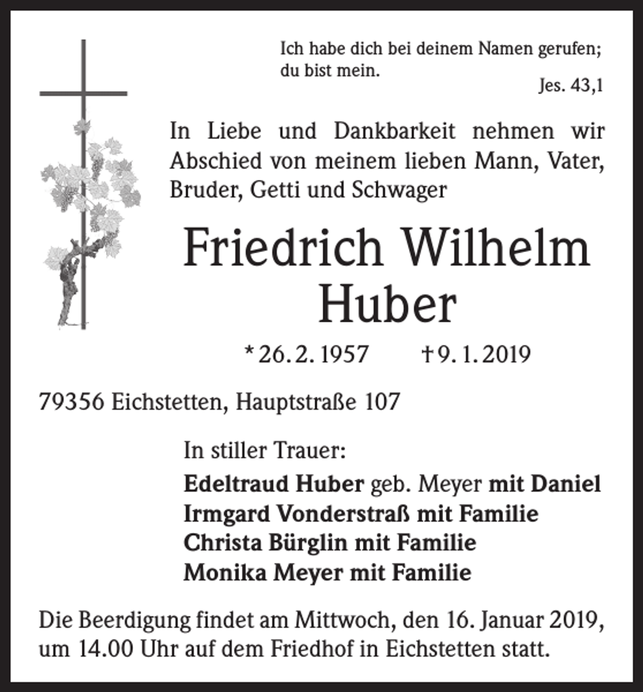 <p>Ich habe dich bei deinem Namen gerufen;<br />du bist mein.</p><p>Jes. 43,1</p><p>In Liebe und Dankbarkeit nehmen wir<br />­A bschied von meinem lieben Mann, Vater,<br />Bruder, Getti und Schwager</p><p>Friedrich Wilhelm<br />Huber<br />* 26. 2. 1957 † 9. 1. 2019<br />79356 Eichstetten, Hauptstraße 107</p><p>In stiller Trauer:<br />Edeltraud Huber geb. Meyer mit Daniel<br />Irmgard Vonderstraß mit Familie<br />Christa Bürglin mit Familie<br />Monika Meyer mit Familie</p><p>Die Beerdigung findet am Mittwoch, den 16. Januar 2019,<br />um 14.00 Uhr auf dem Friedhof in Eichstetten statt.</p>