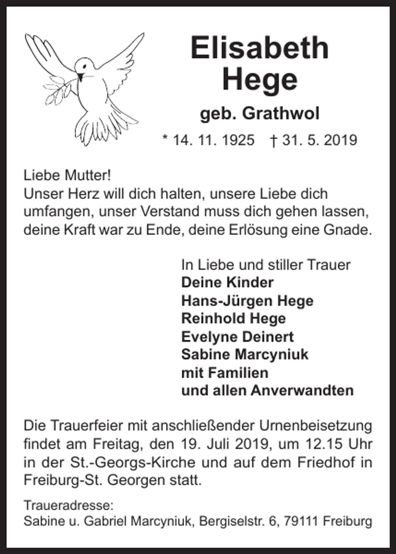 <p>Elisabeth<br />Hege<br />geb. Grathwol</p><p>* 14. 11. 1925 † 31. 5. 2019<br />Liebe Mutter!<br />Unser Herz will dich halten, unsere Liebe dich<br />umfangen, unser Verstand muss dich gehen lassen,<br />deine Kraft war zu Ende, deine Erlösung eine Gnade.<br />In Liebe und stiller Trauer<br />Deine Kinder<br />Hans-Jürgen Hege<br />Reinhold Hege<br />Evelyne Deinert<br />Sabine Marcyniuk<br />mit Familien<br />und allen Anverwandten<br />Die Trauerfeier mit anschließender Urnenbeisetzung<br />findet am Freitag, den 19. Juli 2019, um 12.15 Uhr<br />in der St.-Georgs-Kirche und auf dem Friedhof in<br />Freiburg-St. Georgen statt.<br />Traueradresse:<br />Sabine u. Gabriel Marcyniuk, Bergiselstr. 6, 79111 Freiburg</p>